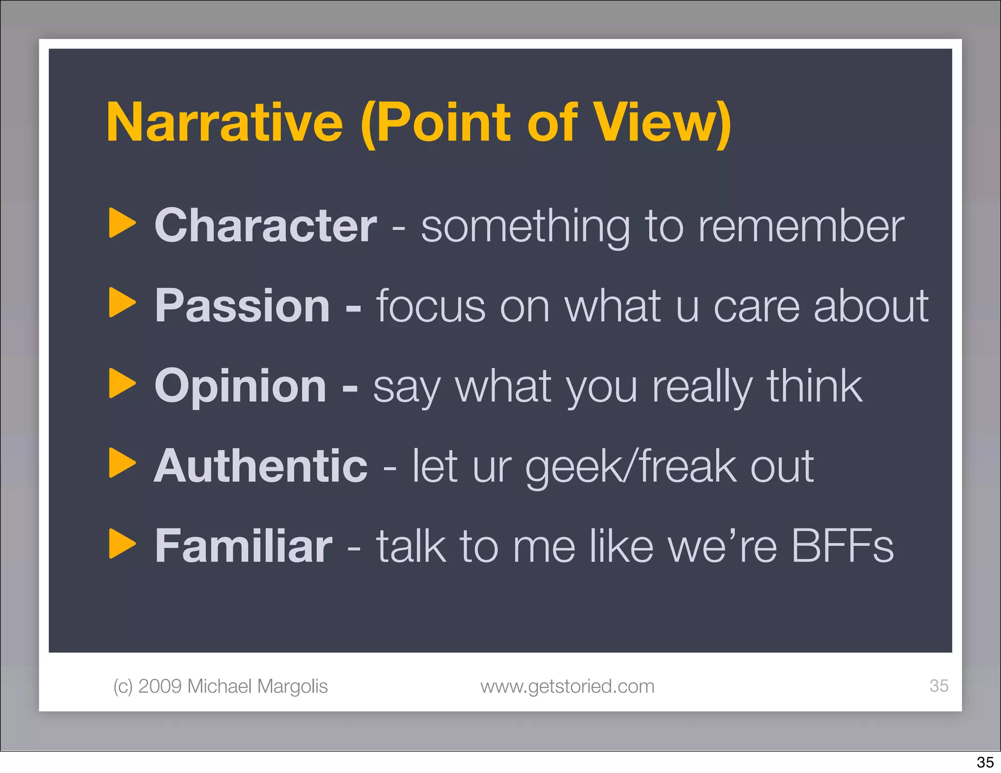 Narrative (Point of View)
    Character - something to remember
    Passion - focus on what u care about
    Opinion - say what you really think
    Authentic - let ur geek/freak out
    Familiar - talk to me like we’re BFFs

(c) 2009 Michael Margolis   www.getstoried.com   35



                                                      35
 