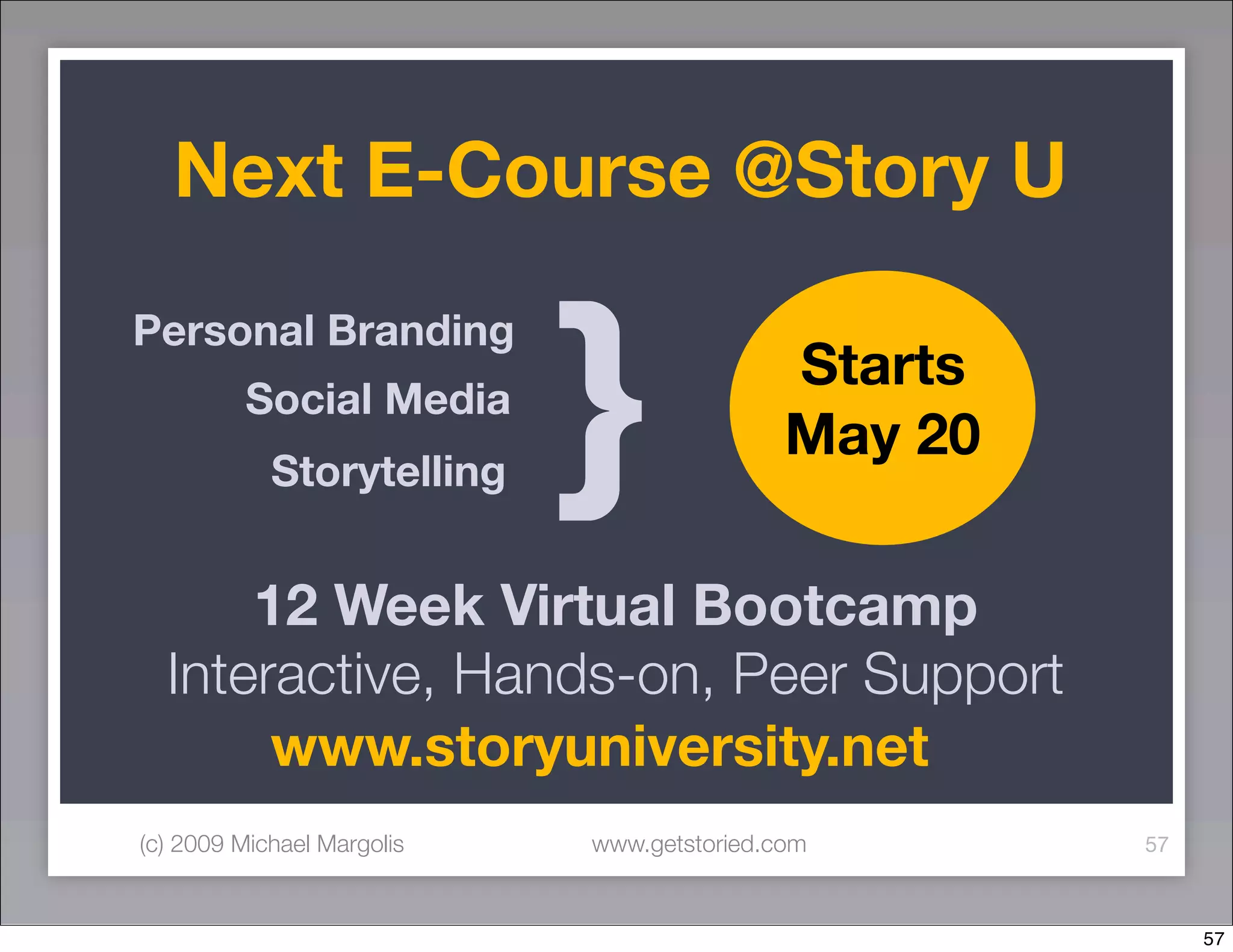 Next E-Course @Story U


                            }
Personal Branding
                                            Starts
         Social Media
                                            May 20
            Storytelling


      12 Week Virtual Bootcamp
  Interactive, Hands-on, Peer Support
       www.storyuniversity.net
(c) 2009 Michael Margolis   www.getstoried.com       57



                                                          57
 