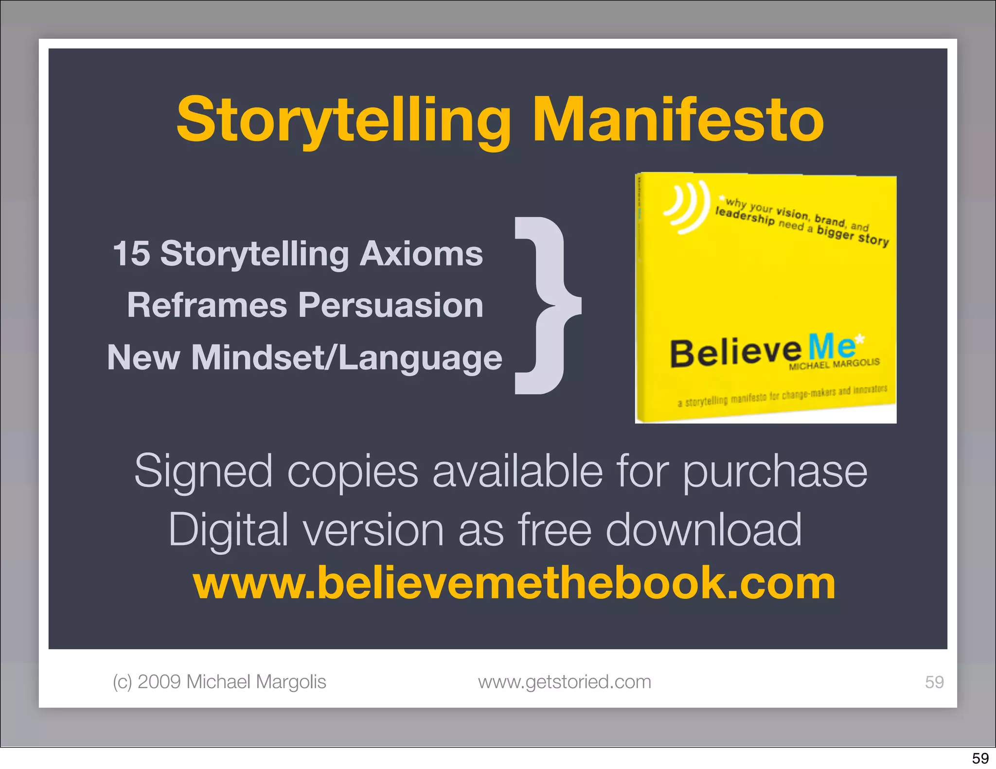 Storytelling Manifesto

15 Storytelling Axioms
 Reframes Persuasion
New Mindset/Language           }
  Signed copies available for purchase
    Digital version as free download
     www.believemethebook.com
(c) 2009 Michael Margolis   www.getstoried.com   59



                                                      59
 