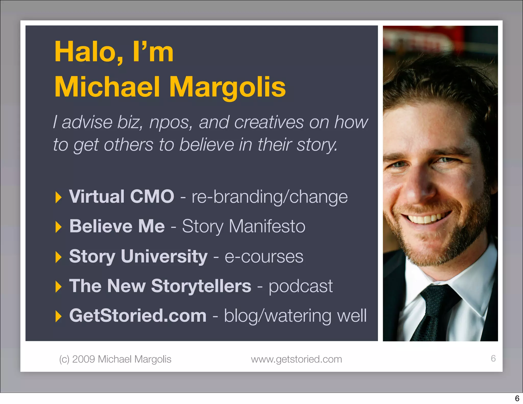 Halo, I’m
Michael Margolis
I advise biz, npos, and creatives on how
to get others to believe in their story.

‣ Virtual CMO - re-branding/change
‣ Believe Me - Story Manifesto
‣ Story University - e-courses
‣ The New Storytellers - podcast
‣ GetStoried.com - blog/watering well
(c) 2009 Michael Margolis   www.getstoried.com   6



                                                     6
 