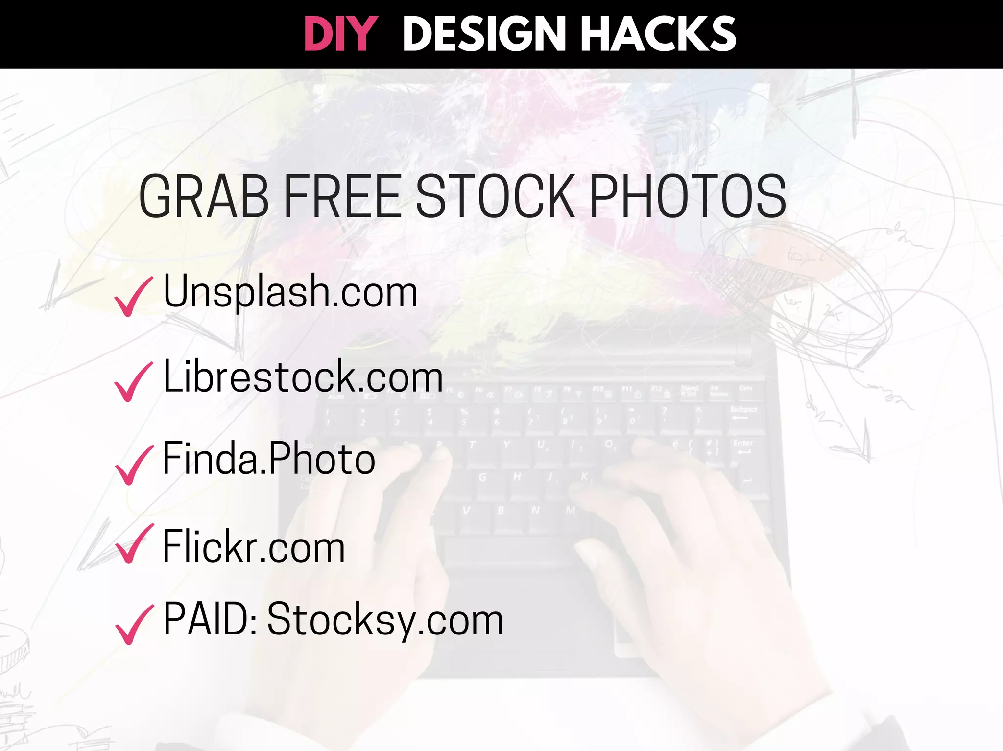 GRAB FREE STOCK PHOTOS
Unsplash.com
Librestock.com
Finda.Photo
Flickr.com
PAID: Stocksy.com
DESIGN HACKSDIY