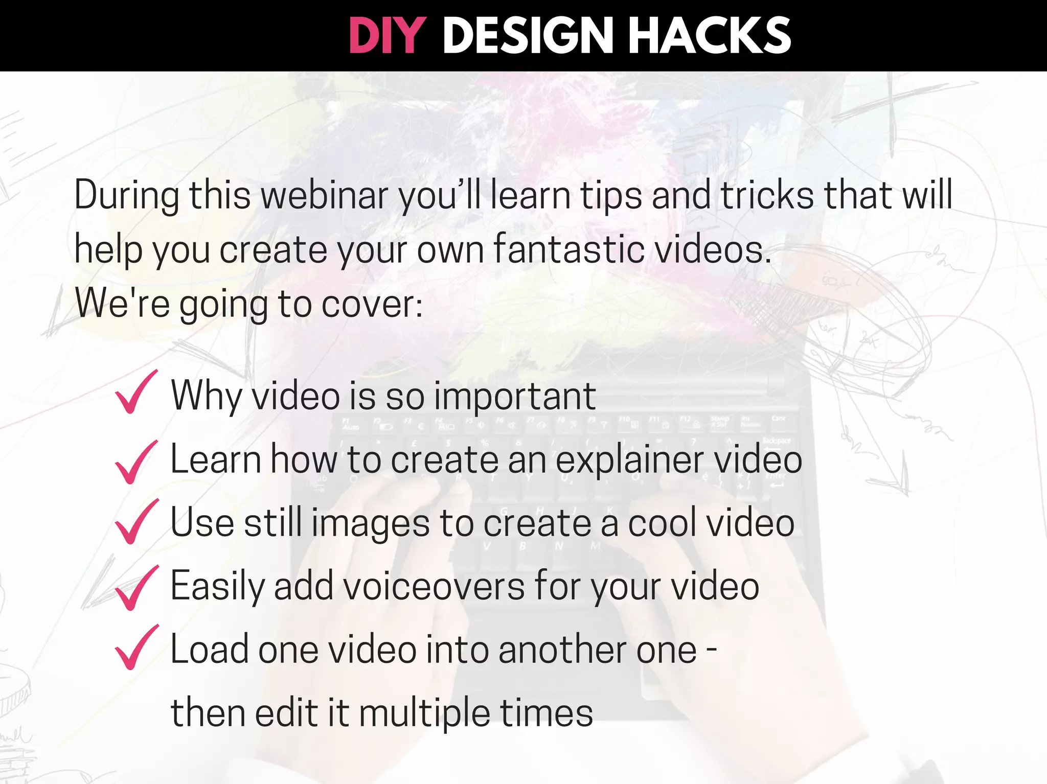 DESIGN HACKSDIY
Why video is so important
Learn how to create an explainer video
Use still images to create a cool video
Easily add voiceovers for your video
Load one video into another one -
then edit it multiple times
During this webinar you’ll learn tips and tricks that will
help you create your own fantastic videos.
We're going to cover: