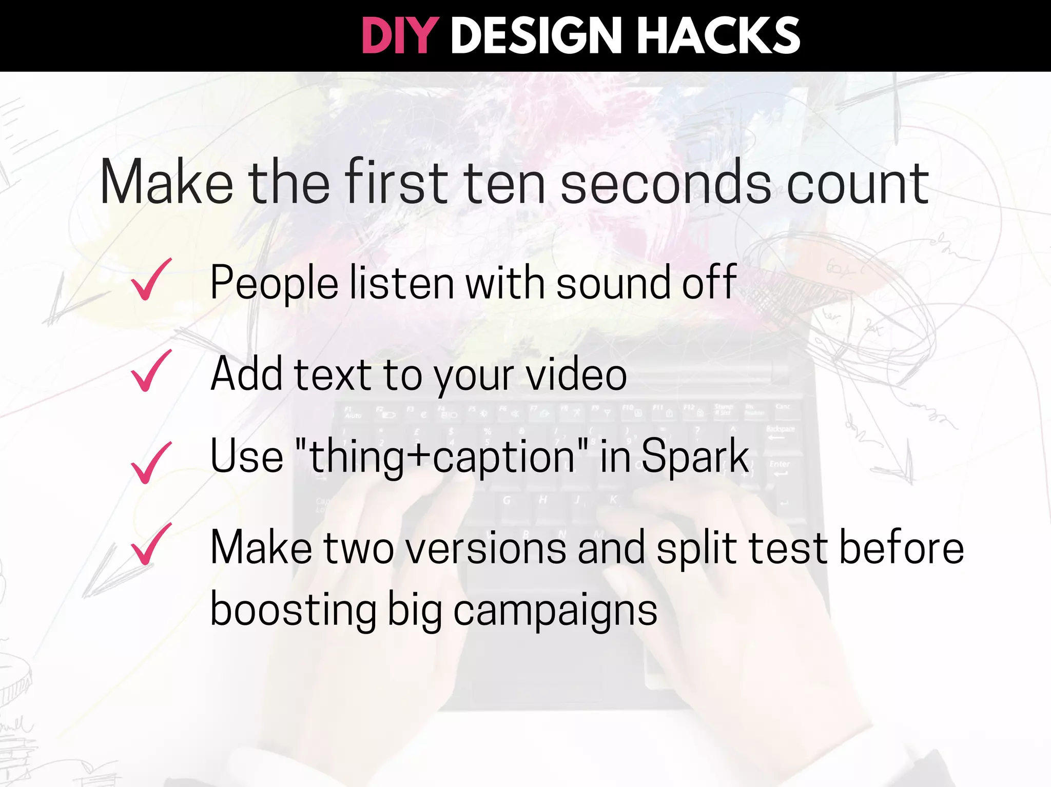 DESIGN HACKSDIY
Make the first ten seconds count
People listen with sound off
Add text to your video
Use "thing+caption" in Spark
Make two versions and split test before
boosting big campaigns
