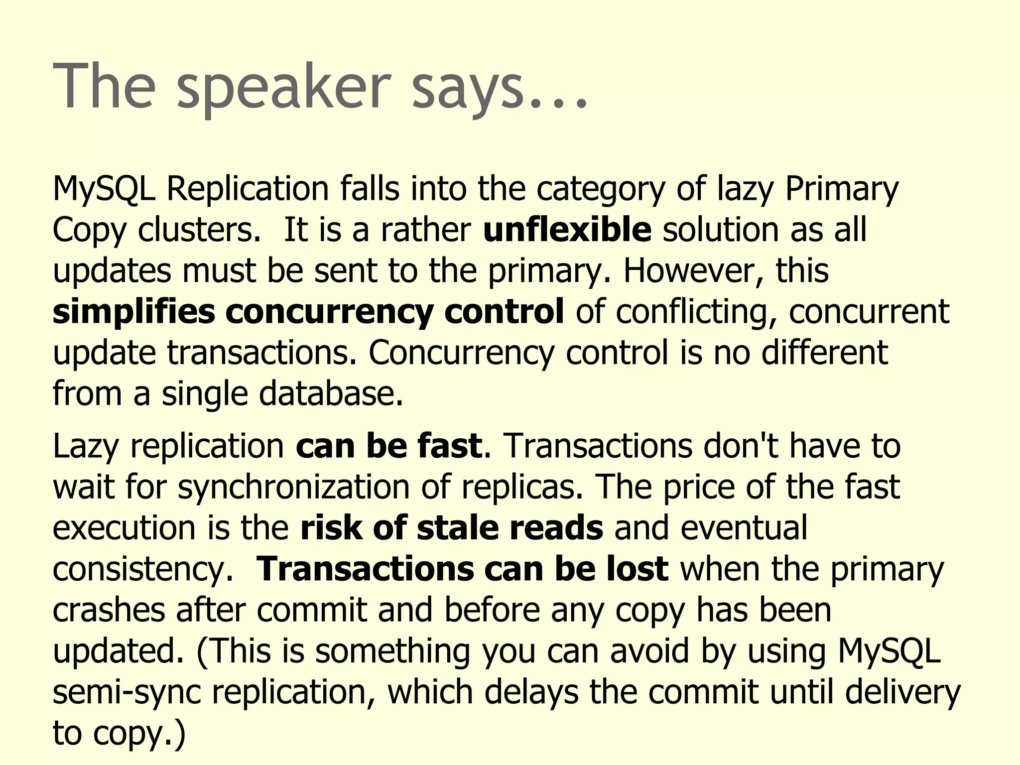 The speaker says...
MySQL Replication falls into the category of lazy Primary
Copy clusters. It is a rather unflexible solution as all
updates must be sent to the primary. However, this
simplifies concurrency control of conflicting, concurrent
update transactions. Concurrency control is no different
from a single database.
Lazy replication can be fast. Transactions don't have to
wait for synchronization of replicas. The price of the fast
execution is the risk of stale reads and eventual
consistency. Transactions can be lost when the primary
crashes after commit and before any copy has been
updated. (This is something you can avoid by using MySQL
semi-sync replication, which delays the commit until delivery
to copy.)
 