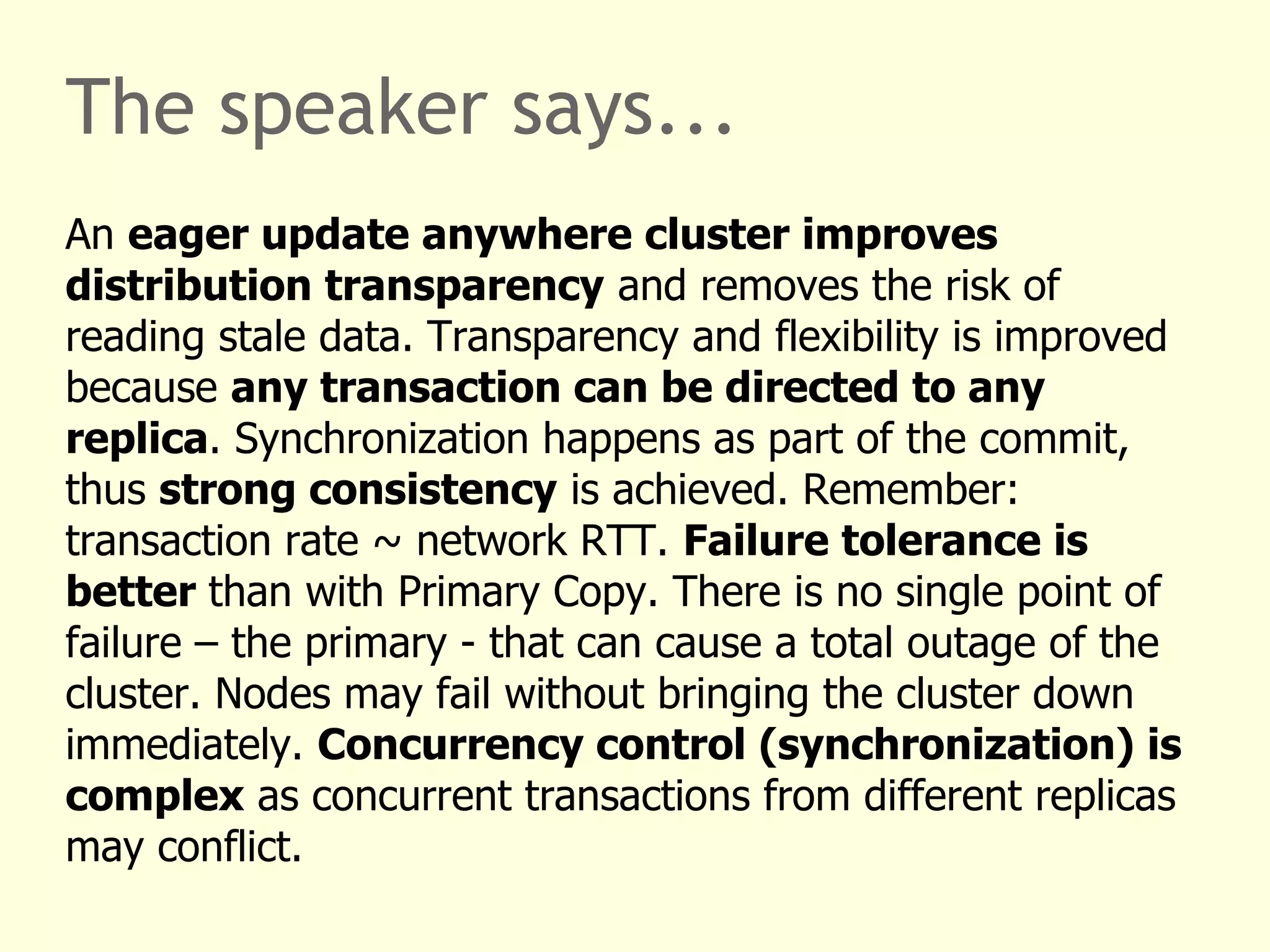 The speaker says...
An eager update anywhere cluster improves
distribution transparency and removes the risk of
reading stale data. Transparency and flexibility is improved
because any transaction can be directed to any
replica. Synchronization happens as part of the commit,
thus strong consistency is achieved. Remember:
transaction rate ~ network RTT. Failure tolerance is
better than with Primary Copy. There is no single point of
failure – the primary - that can cause a total outage of the
cluster. Nodes may fail without bringing the cluster down
immediately. Concurrency control (synchronization) is
complex as concurrent transactions from different replicas
may conflict.
 