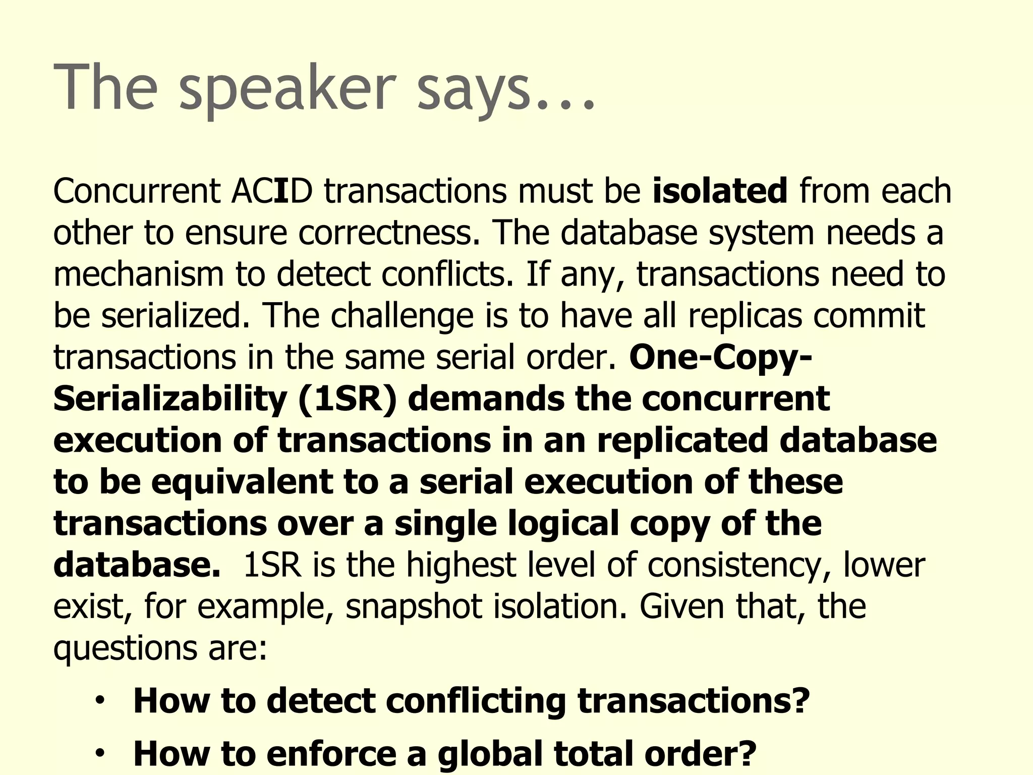 The speaker says...
Concurrent ACID transactions must be isolated from each
other to ensure correctness. The database system needs a
mechanism to detect conflicts. If any, transactions need to
be serialized. The challenge is to have all replicas commit
transactions in the same serial order. One-Copy-
Serializability (1SR) demands the concurrent
execution of transactions in an replicated database
to be equivalent to a serial execution of these
transactions over a single logical copy of the
database. 1SR is the highest level of consistency, lower
exist, for example, snapshot isolation. Given that, the
questions are:
• How to detect conflicting transactions?
• How to enforce a global total order?
 