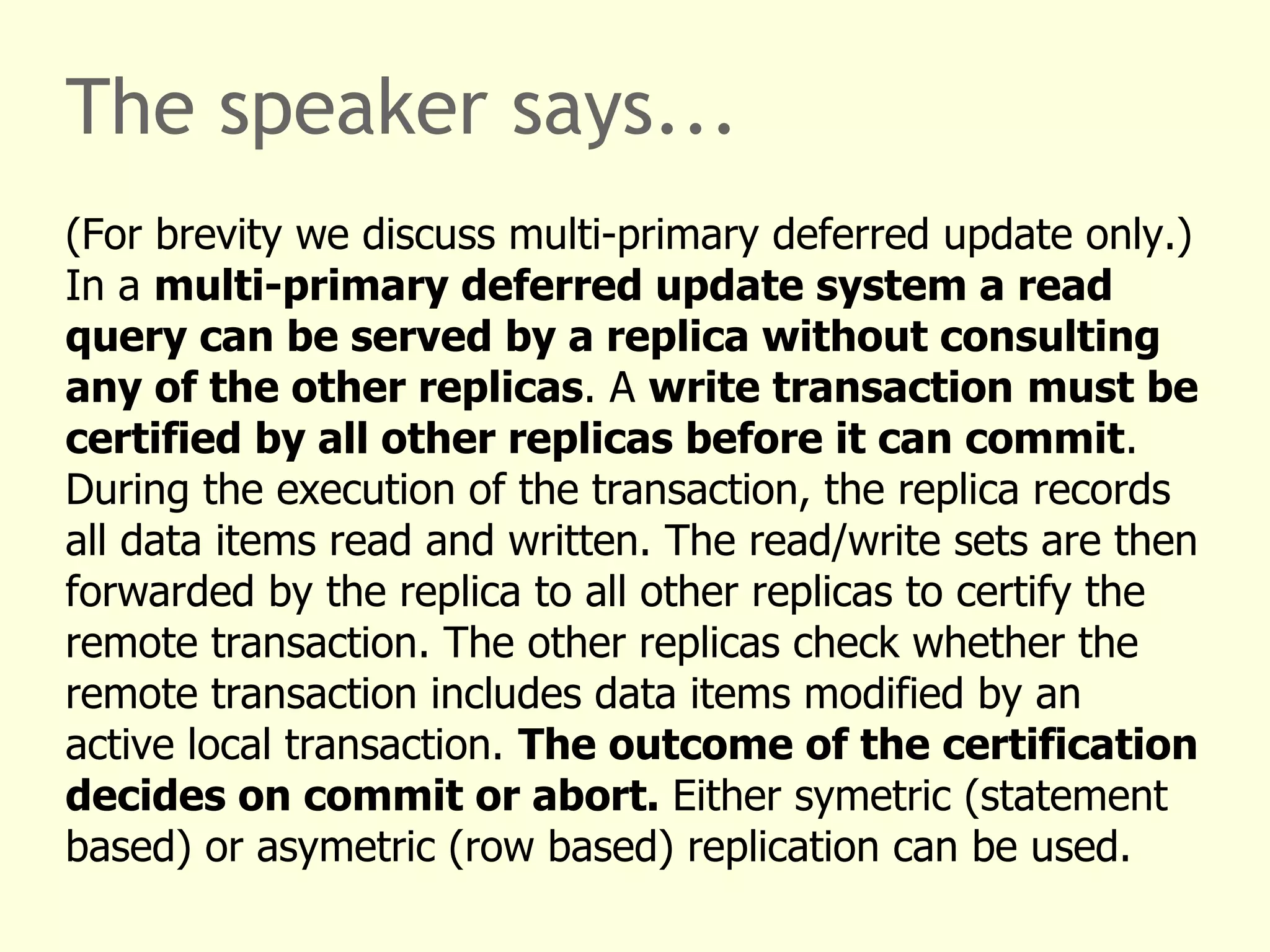 The speaker says...
(For brevity we discuss multi-primary deferred update only.)
In a multi-primary deferred update system a read
query can be served by a replica without consulting
any of the other replicas. A write transaction must be
certified by all other replicas before it can commit.
During the execution of the transaction, the replica records
all data items read and written. The read/write sets are then
forwarded by the replica to all other replicas to certify the
remote transaction. The other replicas check whether the
remote transaction includes data items modified by an
active local transaction. The outcome of the certification
decides on commit or abort. Either symetric (statement
based) or asymetric (row based) replication can be used.
 