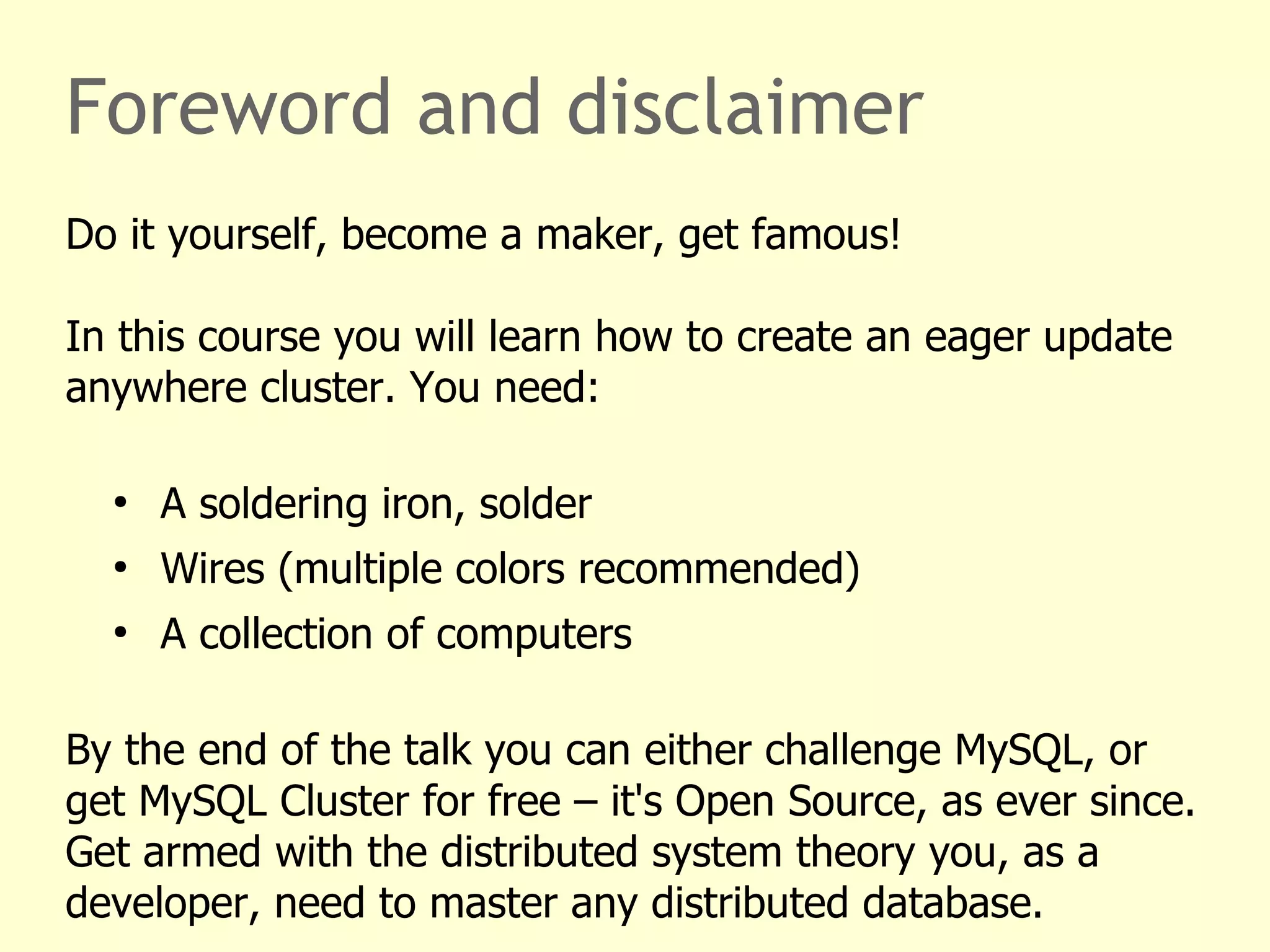 Foreword and disclaimer
Do it yourself, become a maker, get famous!
In this course you will learn how to create an eager update
anywhere cluster. You need:
●
A soldering iron, solder
●
Wires (multiple colors recommended)
●
A collection of computers
By the end of the talk you can either challenge MySQL, or
get MySQL Cluster for free – it's Open Source, as ever since.
Get armed with the distributed system theory you, as a
developer, need to master any distributed database.
 