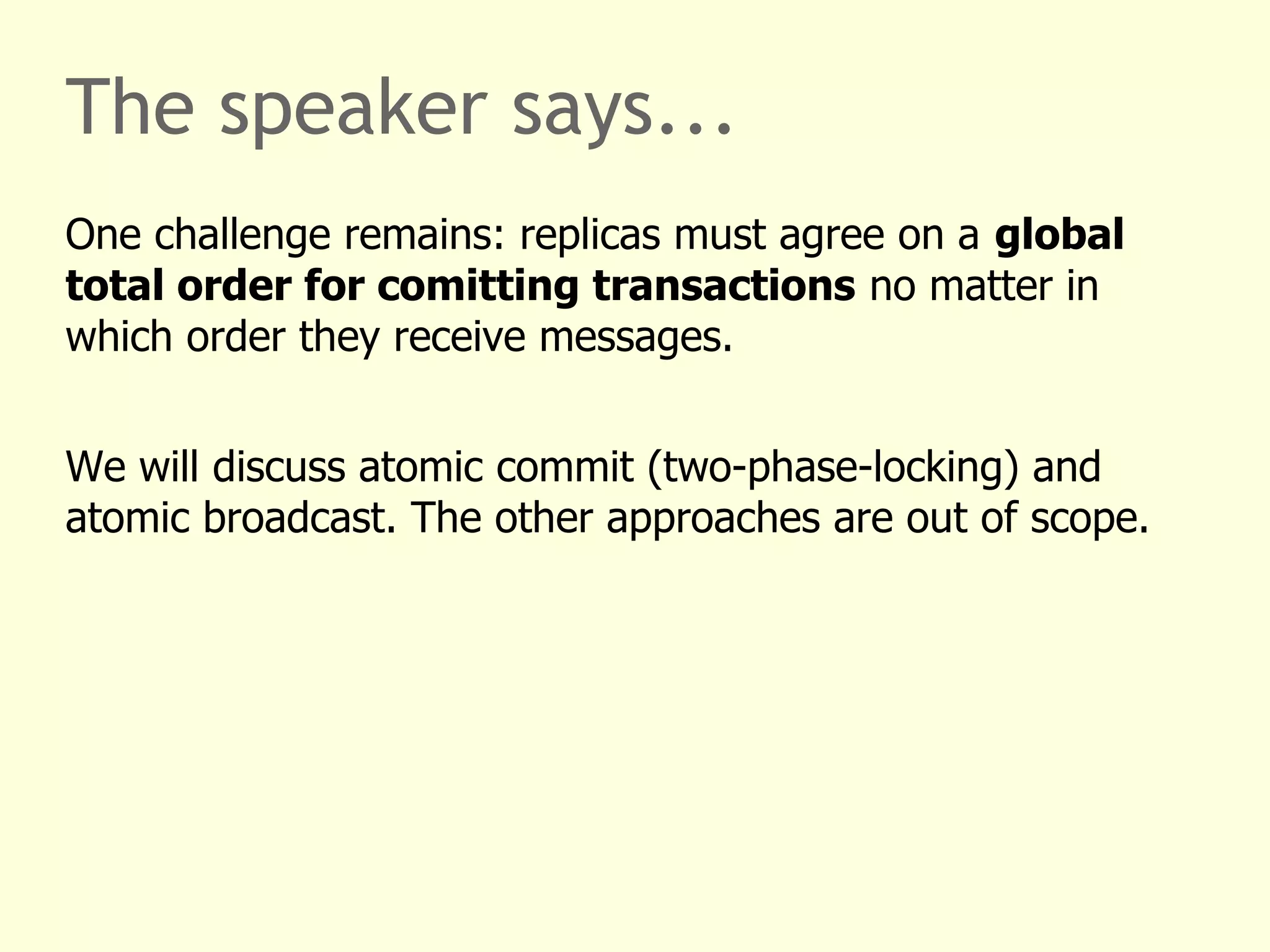 The speaker says...
One challenge remains: replicas must agree on a global
total order for comitting transactions no matter in
which order they receive messages.
We will discuss atomic commit (two-phase-locking) and
atomic broadcast. The other approaches are out of scope.
 