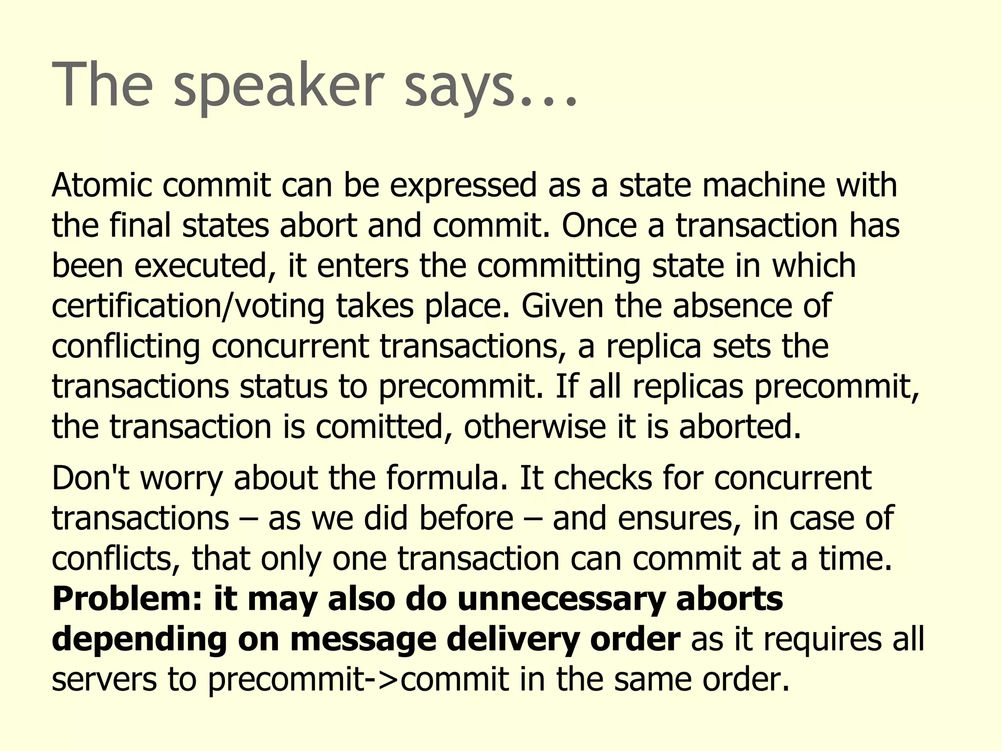 The speaker says...
Atomic commit can be expressed as a state machine with
the final states abort and commit. Once a transaction has
been executed, it enters the committing state in which
certification/voting takes place. Given the absence of
conflicting concurrent transactions, a replica sets the
transactions status to precommit. If all replicas precommit,
the transaction is comitted, otherwise it is aborted.
Don't worry about the formula. It checks for concurrent
transactions – as we did before – and ensures, in case of
conflicts, that only one transaction can commit at a time.
Problem: it may also do unnecessary aborts
depending on message delivery order as it requires all
servers to precommit->commit in the same order.
 