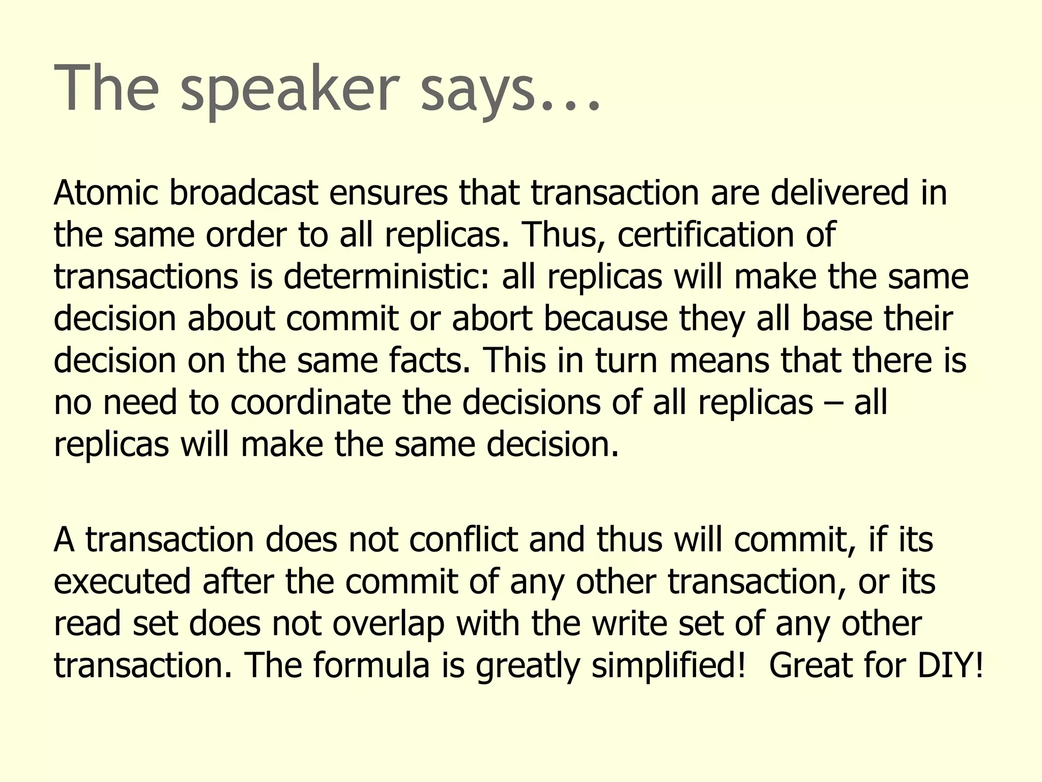 The speaker says...
Atomic broadcast ensures that transaction are delivered in
the same order to all replicas. Thus, certification of
transactions is deterministic: all replicas will make the same
decision about commit or abort because they all base their
decision on the same facts. This in turn means that there is
no need to coordinate the decisions of all replicas – all
replicas will make the same decision.
A transaction does not conflict and thus will commit, if its
executed after the commit of any other transaction, or its
read set does not overlap with the write set of any other
transaction. The formula is greatly simplified! Great for DIY!
 