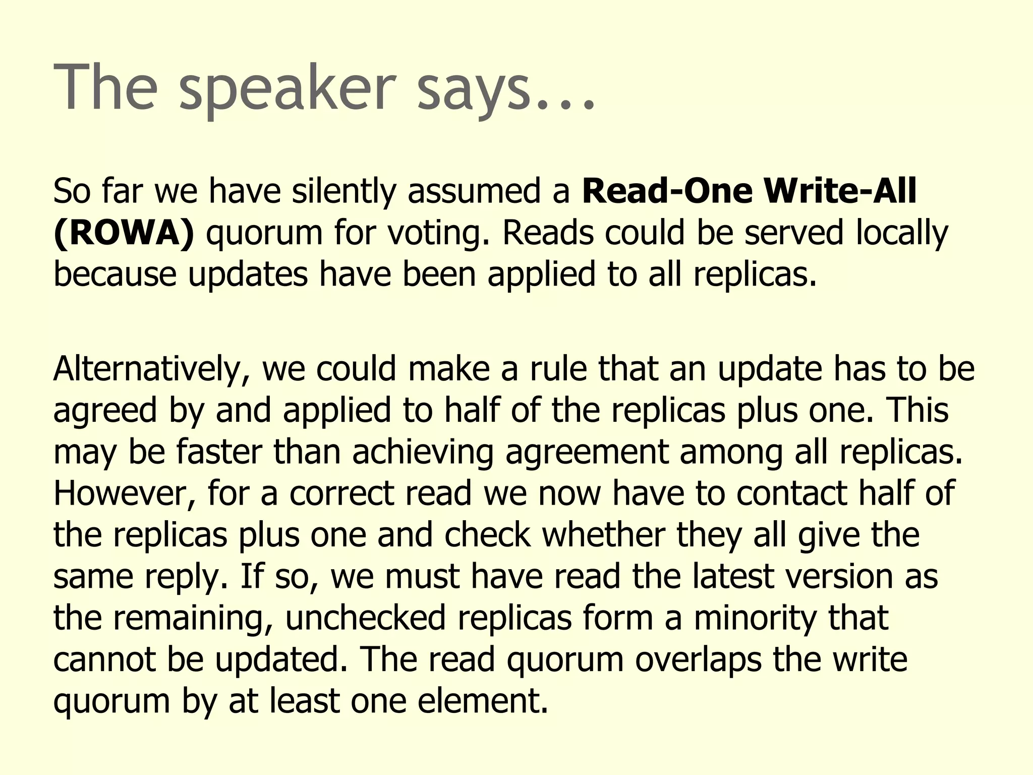The speaker says...
So far we have silently assumed a Read-One Write-All
(ROWA) quorum for voting. Reads could be served locally
because updates have been applied to all replicas.
Alternatively, we could make a rule that an update has to be
agreed by and applied to half of the replicas plus one. This
may be faster than achieving agreement among all replicas.
However, for a correct read we now have to contact half of
the replicas plus one and check whether they all give the
same reply. If so, we must have read the latest version as
the remaining, unchecked replicas form a minority that
cannot be updated. The read quorum overlaps the write
quorum by at least one element.
 