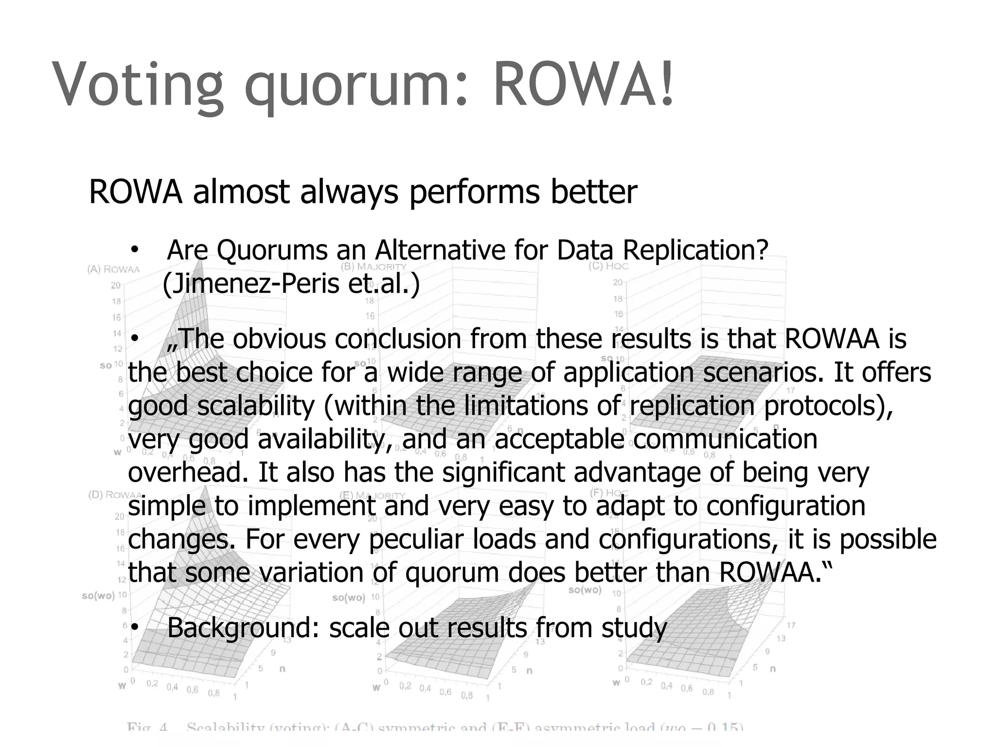 Voting quorum: ROWA!
ROWA almost always performs better
• Are Quorums an Alternative for Data Replication?
(Jimenez-Peris et.al.)
• „The obvious conclusion from these results is that ROWAA is
the best choice for a wide range of application scenarios. It offers
good scalability (within the limitations of replication protocols),
very good availability, and an acceptable communication
overhead. It also has the significant advantage of being very
simple to implement and very easy to adapt to configuration
changes. For every peculiar loads and configurations, it is possible
that some variation of quorum does better than ROWAA.“
• Background: scale out results from study
 