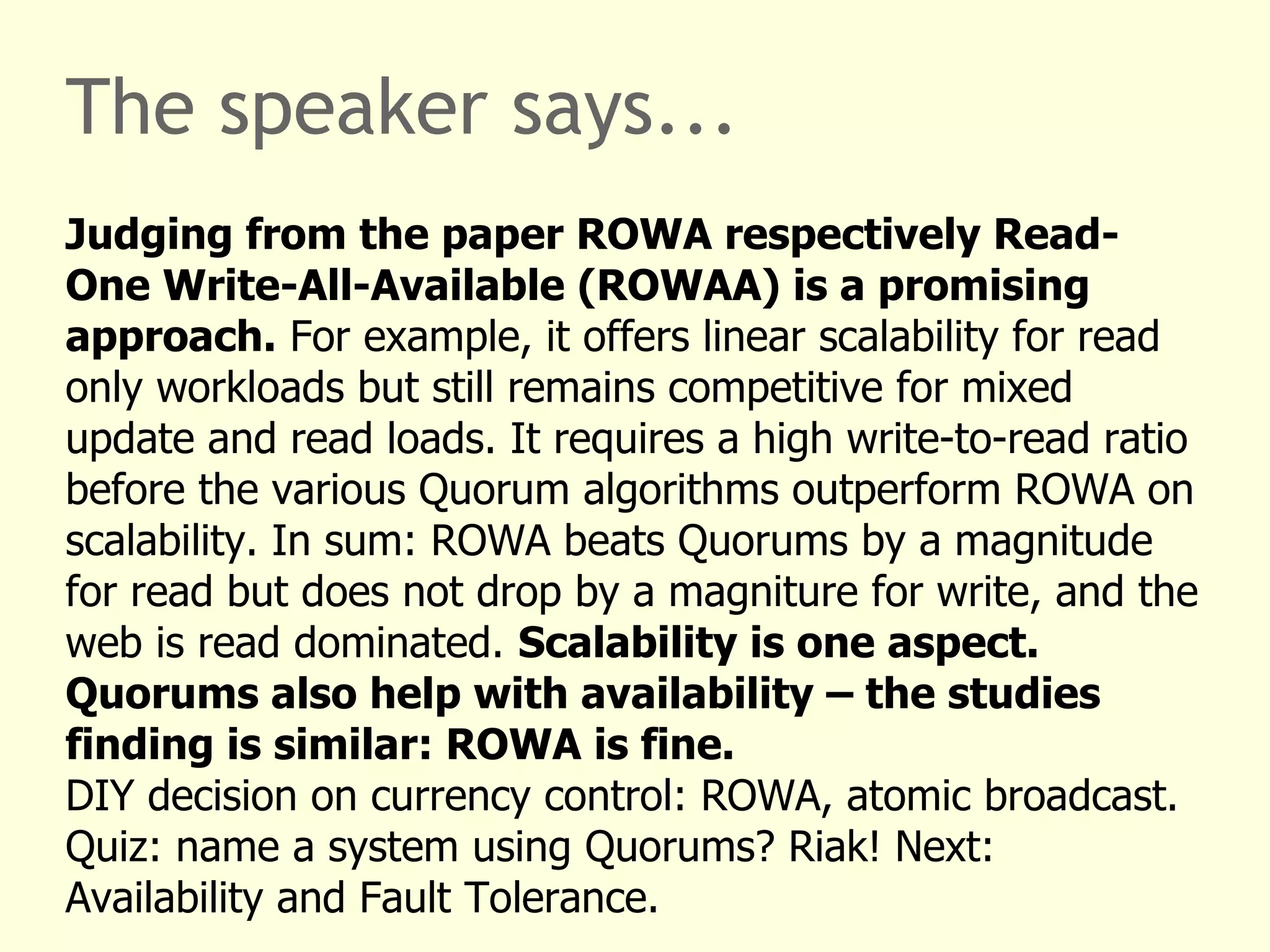 The speaker says...
Judging from the paper ROWA respectively Read-
One Write-All-Available (ROWAA) is a promising
approach. For example, it offers linear scalability for read
only workloads but still remains competitive for mixed
update and read loads. It requires a high write-to-read ratio
before the various Quorum algorithms outperform ROWA on
scalability. In sum: ROWA beats Quorums by a magnitude
for read but does not drop by a magniture for write, and the
web is read dominated. Scalability is one aspect.
Quorums also help with availability – the studies
finding is similar: ROWA is fine.
DIY decision on currency control: ROWA, atomic broadcast.
Quiz: name a system using Quorums? Riak! Next:
Availability and Fault Tolerance.
 