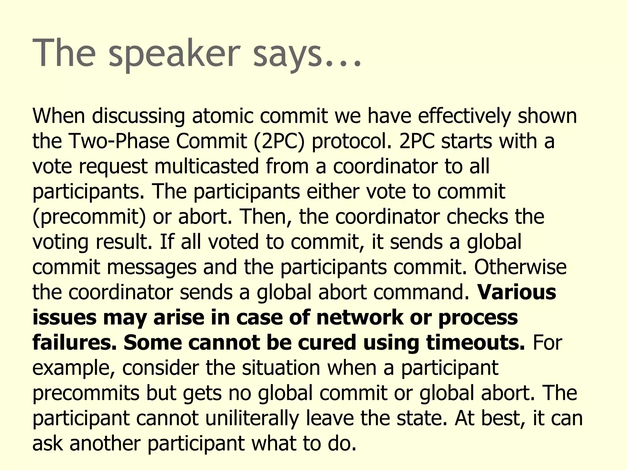 The speaker says...
When discussing atomic commit we have effectively shown
the Two-Phase Commit (2PC) protocol. 2PC starts with a
vote request multicasted from a coordinator to all
participants. The participants either vote to commit
(precommit) or abort. Then, the coordinator checks the
voting result. If all voted to commit, it sends a global
commit messages and the participants commit. Otherwise
the coordinator sends a global abort command. Various
issues may arise in case of network or process
failures. Some cannot be cured using timeouts. For
example, consider the situation when a participant
precommits but gets no global commit or global abort. The
participant cannot uniliterally leave the state. At best, it can
ask another participant what to do.
 
