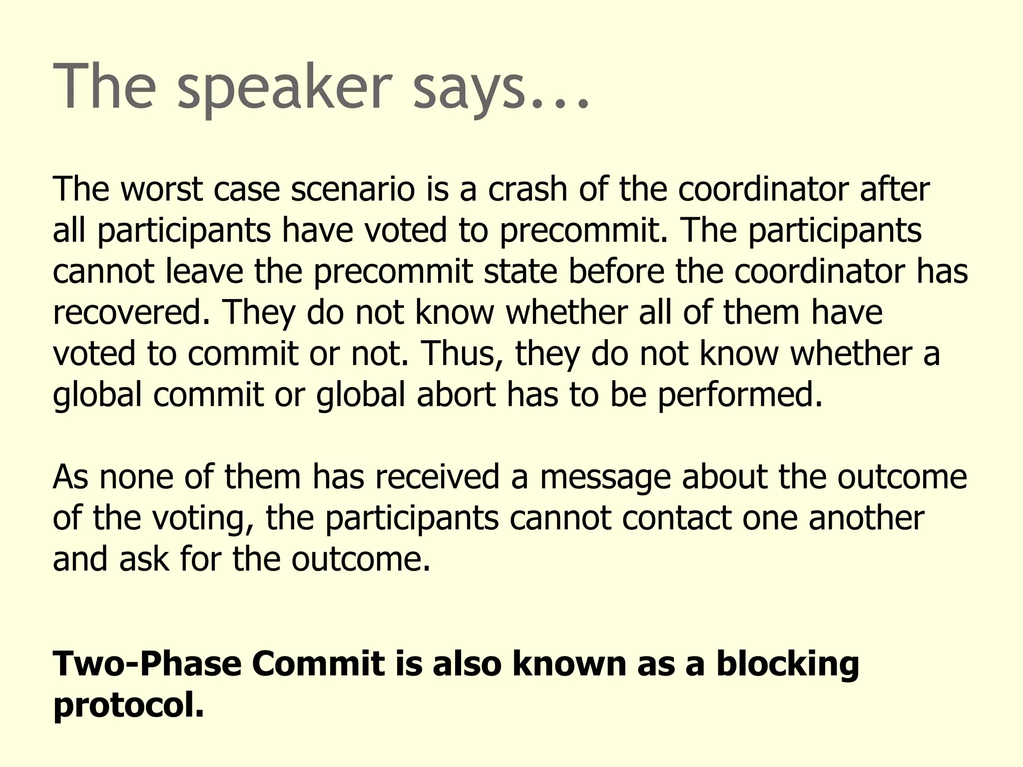 The speaker says...
The worst case scenario is a crash of the coordinator after
all participants have voted to precommit. The participants
cannot leave the precommit state before the coordinator has
recovered. They do not know whether all of them have
voted to commit or not. Thus, they do not know whether a
global commit or global abort has to be performed.
As none of them has received a message about the outcome
of the voting, the participants cannot contact one another
and ask for the outcome.
Two-Phase Commit is also known as a blocking
protocol.
 