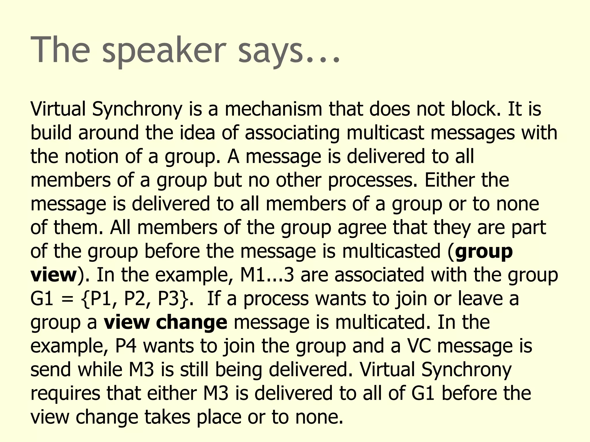 The speaker says...
Virtual Synchrony is a mechanism that does not block. It is
build around the idea of associating multicast messages with
the notion of a group. A message is delivered to all
members of a group but no other processes. Either the
message is delivered to all members of a group or to none
of them. All members of the group agree that they are part
of the group before the message is multicasted (group
view). In the example, M1...3 are associated with the group
G1 = {P1, P2, P3}. If a process wants to join or leave a
group a view change message is multicated. In the
example, P4 wants to join the group and a VC message is
send while M3 is still being delivered. Virtual Synchrony
requires that either M3 is delivered to all of G1 before the
view change takes place or to none.
 