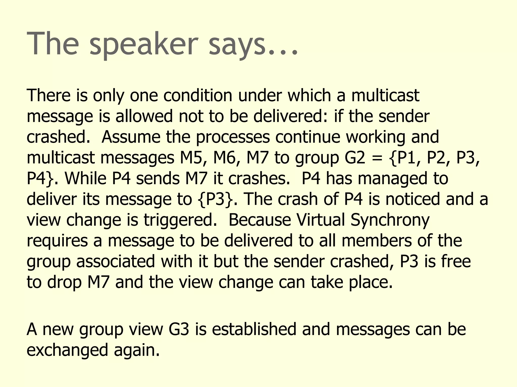 The speaker says...
There is only one condition under which a multicast
message is allowed not to be delivered: if the sender
crashed. Assume the processes continue working and
multicast messages M5, M6, M7 to group G2 = {P1, P2, P3,
P4}. While P4 sends M7 it crashes. P4 has managed to
deliver its message to {P3}. The crash of P4 is noticed and a
view change is triggered. Because Virtual Synchrony
requires a message to be delivered to all members of the
group associated with it but the sender crashed, P3 is free
to drop M7 and the view change can take place.
A new group view G3 is established and messages can be
exchanged again.
 