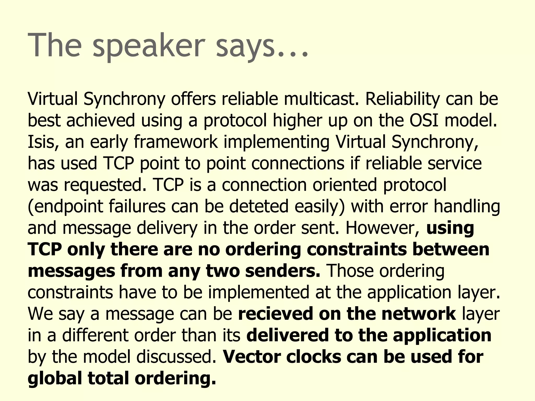 The speaker says...
Virtual Synchrony offers reliable multicast. Reliability can be
best achieved using a protocol higher up on the OSI model.
Isis, an early framework implementing Virtual Synchrony,
has used TCP point to point connections if reliable service
was requested. TCP is a connection oriented protocol
(endpoint failures can be deteted easily) with error handling
and message delivery in the order sent. However, using
TCP only there are no ordering constraints between
messages from any two senders. Those ordering
constraints have to be implemented at the application layer.
We say a message can be recieved on the network layer
in a different order than its delivered to the application
by the model discussed. Vector clocks can be used for
global total ordering.
 