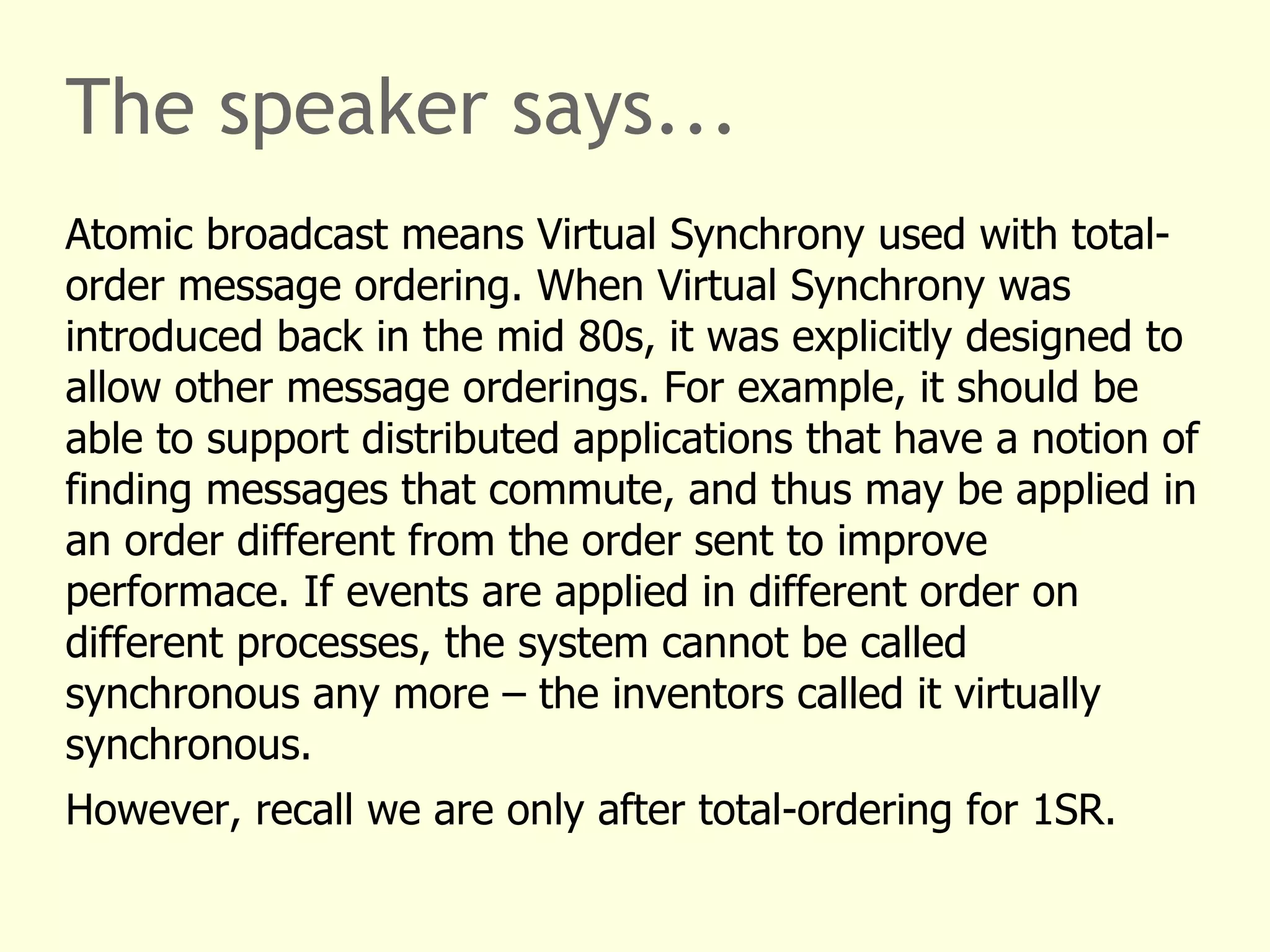 The speaker says...
Atomic broadcast means Virtual Synchrony used with total-
order message ordering. When Virtual Synchrony was
introduced back in the mid 80s, it was explicitly designed to
allow other message orderings. For example, it should be
able to support distributed applications that have a notion of
finding messages that commute, and thus may be applied in
an order different from the order sent to improve
performace. If events are applied in different order on
different processes, the system cannot be called
synchronous any more – the inventors called it virtually
synchronous.
However, recall we are only after total-ordering for 1SR.
 