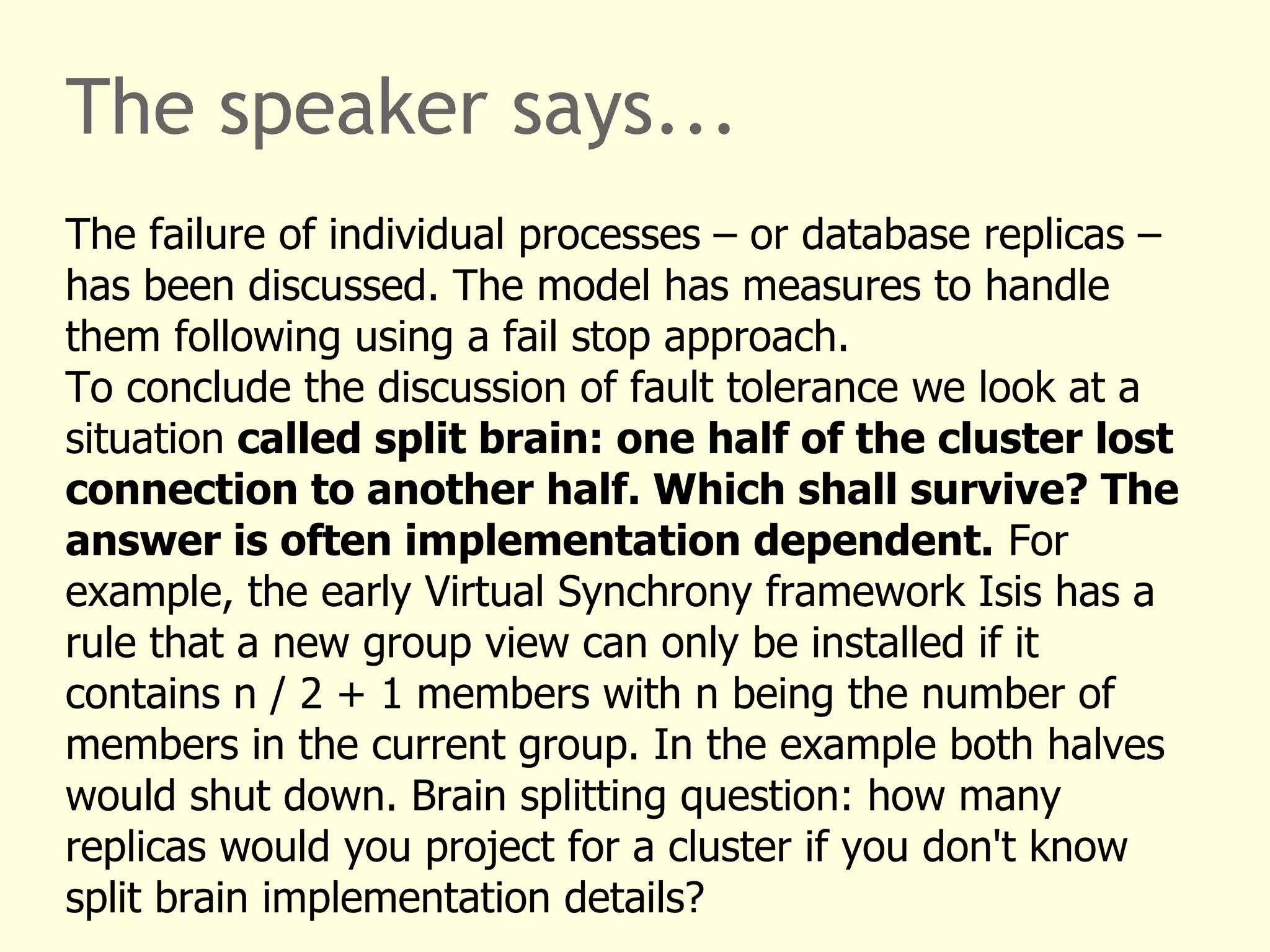 The speaker says...
The failure of individual processes – or database replicas –
has been discussed. The model has measures to handle
them following using a fail stop approach.
To conclude the discussion of fault tolerance we look at a
situation called split brain: one half of the cluster lost
connection to another half. Which shall survive? The
answer is often implementation dependent. For
example, the early Virtual Synchrony framework Isis has a
rule that a new group view can only be installed if it
contains n / 2 + 1 members with n being the number of
members in the current group. In the example both halves
would shut down. Brain splitting question: how many
replicas would you project for a cluster if you don't know
split brain implementation details?
 