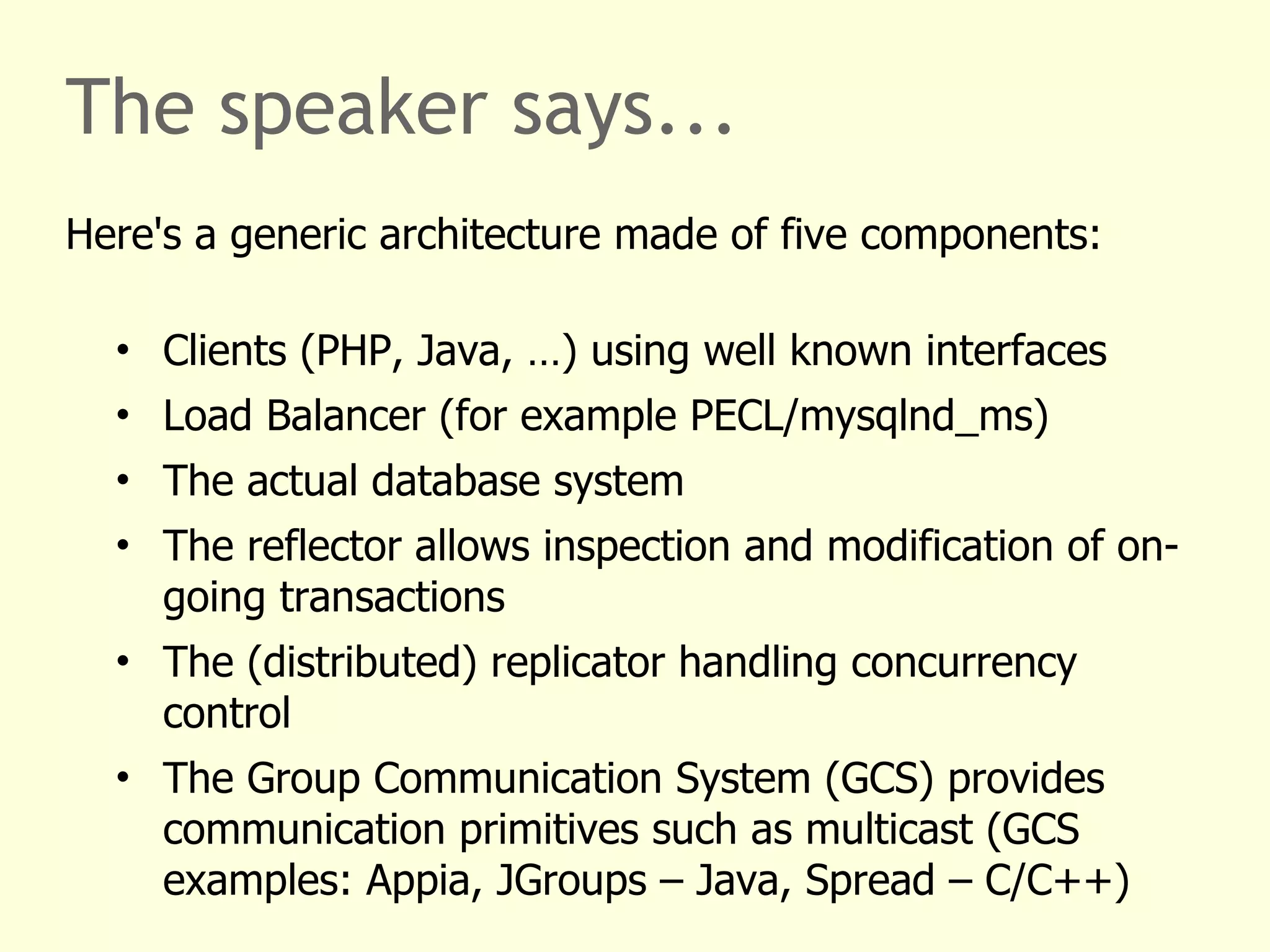 The speaker says...
Here's a generic architecture made of five components:
• Clients (PHP, Java, …) using well known interfaces
• Load Balancer (for example PECL/mysqlnd_ms)
• The actual database system
• The reflector allows inspection and modification of on-
going transactions
• The (distributed) replicator handling concurrency
control
• The Group Communication System (GCS) provides
communication primitives such as multicast (GCS
examples: Appia, JGroups – Java, Spread – C/C++)
 