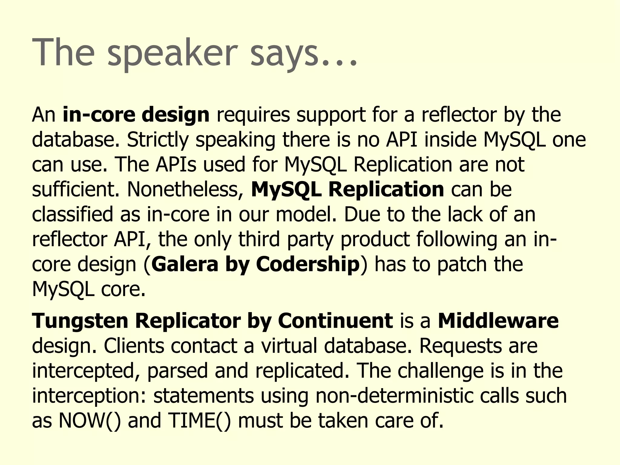 The speaker says...
An in-core design requires support for a reflector by the
database. Strictly speaking there is no API inside MySQL one
can use. The APIs used for MySQL Replication are not
sufficient. Nonetheless, MySQL Replication can be
classified as in-core in our model. Due to the lack of an
reflector API, the only third party product following an in-
core design (Galera by Codership) has to patch the
MySQL core.
Tungsten Replicator by Continuent is a Middleware
design. Clients contact a virtual database. Requests are
intercepted, parsed and replicated. The challenge is in the
interception: statements using non-deterministic calls such
as NOW() and TIME() must be taken care of.
 