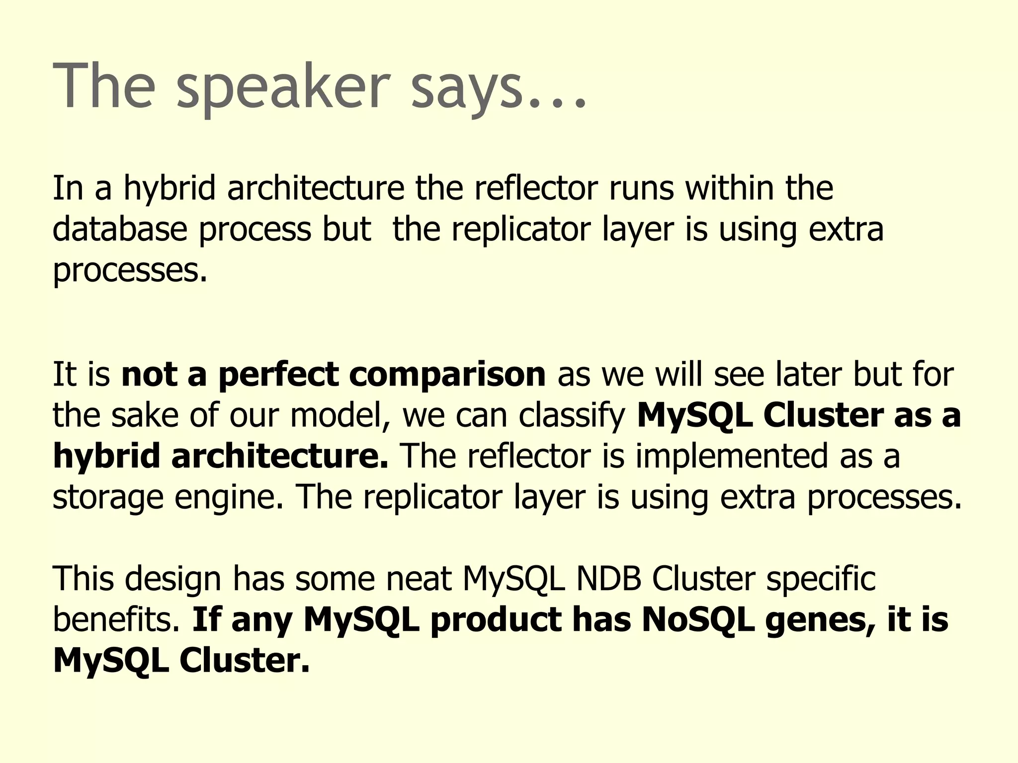 The speaker says...
In a hybrid architecture the reflector runs within the
database process but the replicator layer is using extra
processes.
It is not a perfect comparison as we will see later but for
the sake of our model, we can classify MySQL Cluster as a
hybrid architecture. The reflector is implemented as a
storage engine. The replicator layer is using extra processes.
This design has some neat MySQL NDB Cluster specific
benefits. If any MySQL product has NoSQL genes, it is
MySQL Cluster.
 