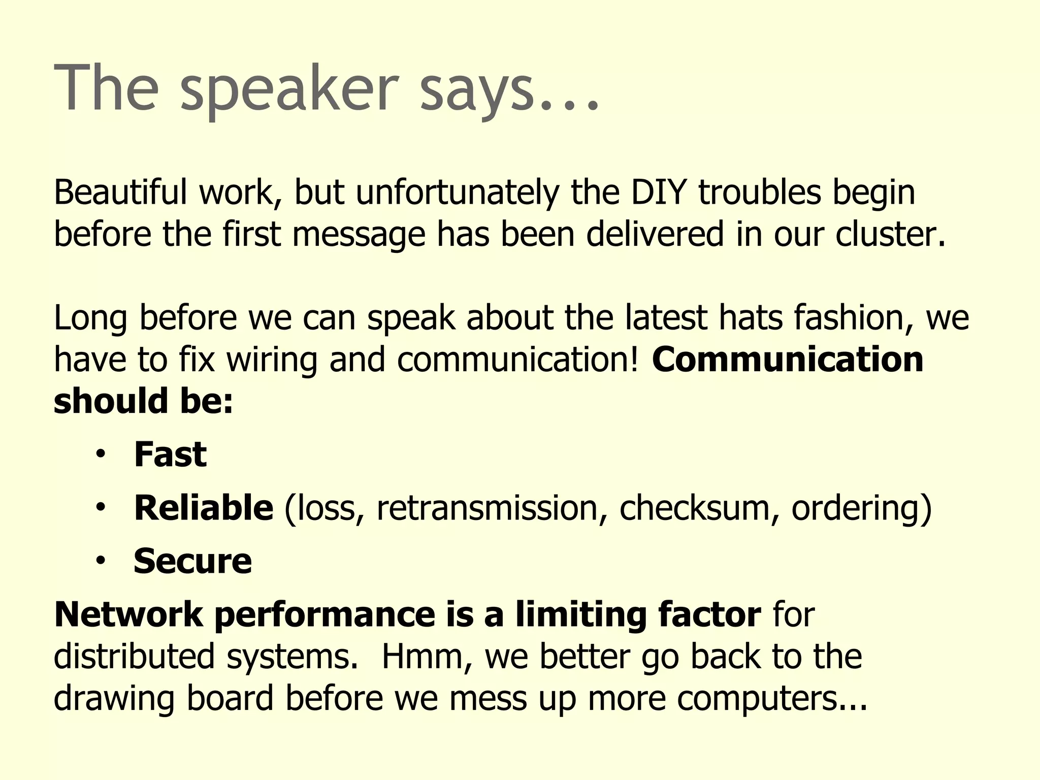 The speaker says...
Beautiful work, but unfortunately the DIY troubles begin
before the first message has been delivered in our cluster.
Long before we can speak about the latest hats fashion, we
have to fix wiring and communication! Communication
should be:
• Fast
• Reliable (loss, retransmission, checksum, ordering)
• Secure
Network performance is a limiting factor for
distributed systems. Hmm, we better go back to the
drawing board before we mess up more computers...
 