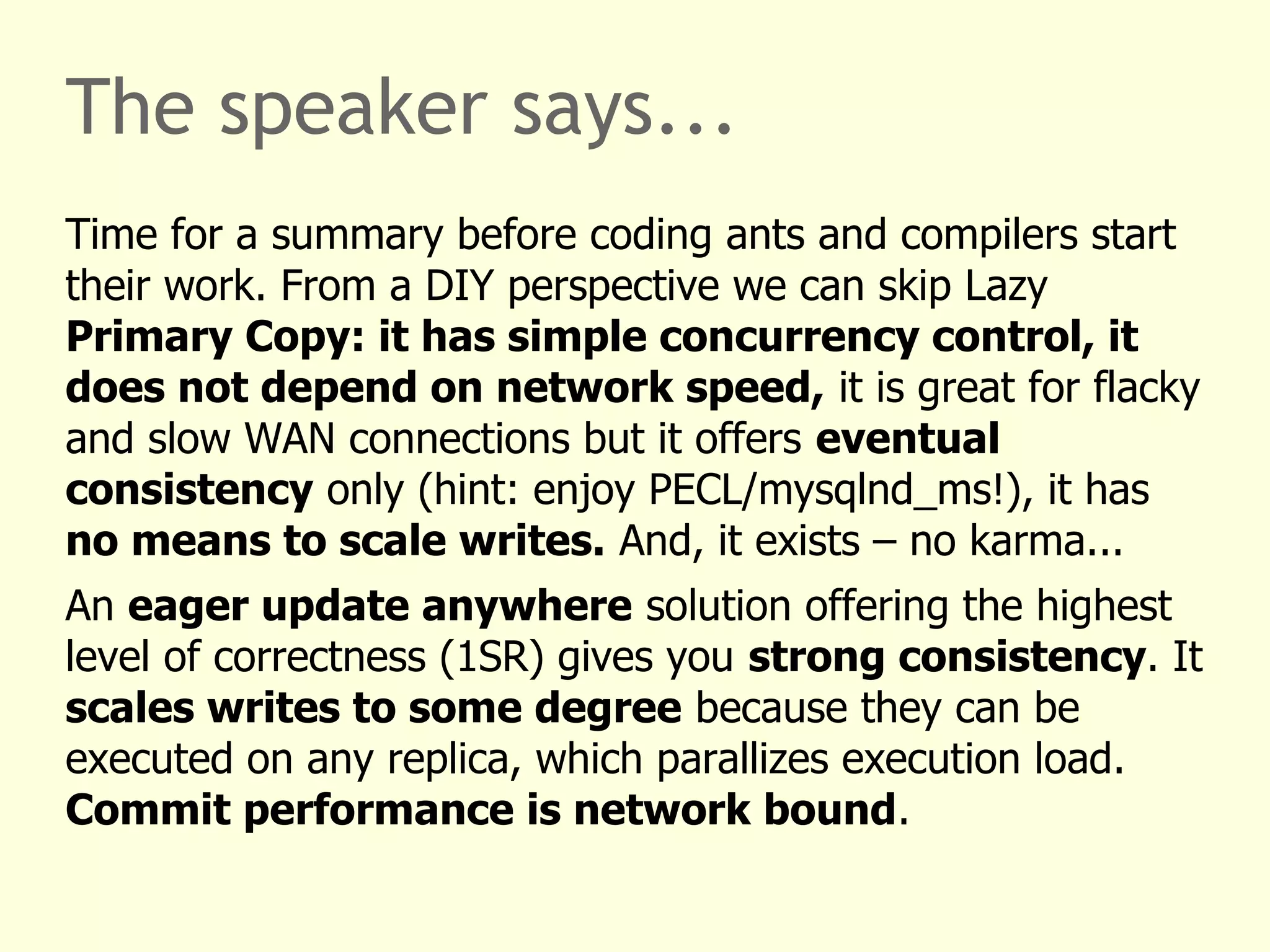 The speaker says...
Time for a summary before coding ants and compilers start
their work. From a DIY perspective we can skip Lazy
Primary Copy: it has simple concurrency control, it
does not depend on network speed, it is great for flacky
and slow WAN connections but it offers eventual
consistency only (hint: enjoy PECL/mysqlnd_ms!), it has
no means to scale writes. And, it exists – no karma...
An eager update anywhere solution offering the highest
level of correctness (1SR) gives you strong consistency. It
scales writes to some degree because they can be
executed on any replica, which parallizes execution load.
Commit performance is network bound.
 