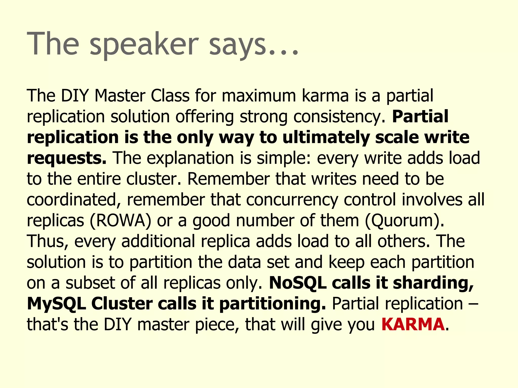 The speaker says...
The DIY Master Class for maximum karma is a partial
replication solution offering strong consistency. Partial
replication is the only way to ultimately scale write
requests. The explanation is simple: every write adds load
to the entire cluster. Remember that writes need to be
coordinated, remember that concurrency control involves all
replicas (ROWA) or a good number of them (Quorum).
Thus, every additional replica adds load to all others. The
solution is to partition the data set and keep each partition
on a subset of all replicas only. NoSQL calls it sharding,
MySQL Cluster calls it partitioning. Partial replication –
that's the DIY master piece, that will give you KARMA.
 