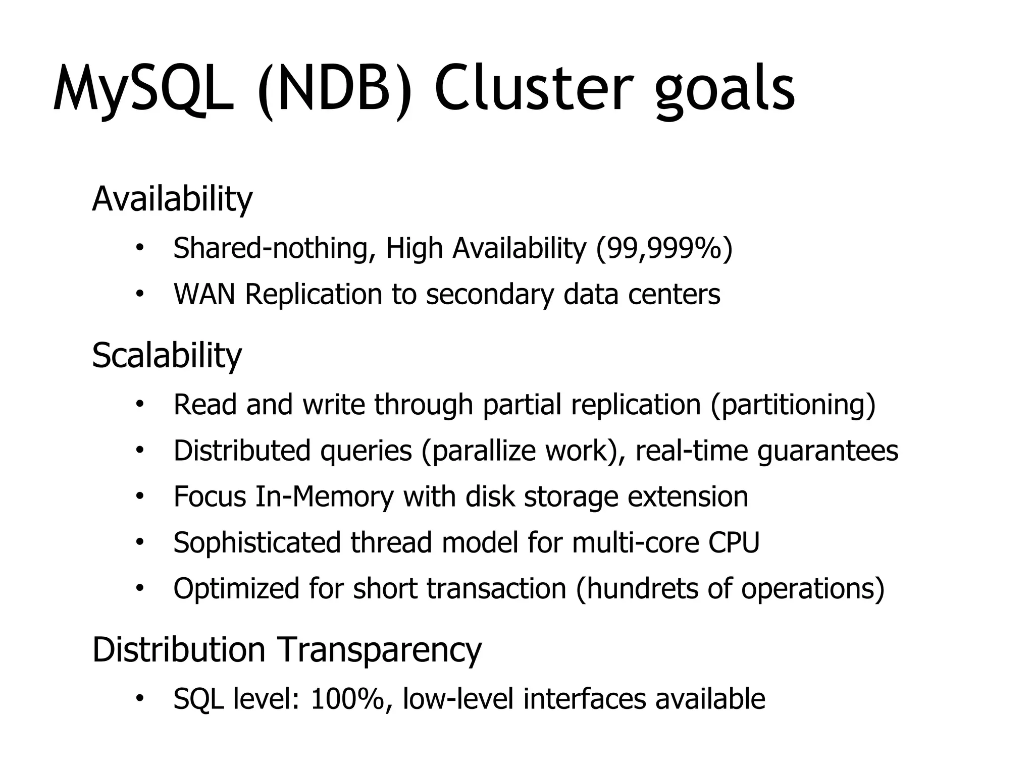 Availability
• Shared-nothing, High Availability (99,999%)
• WAN Replication to secondary data centers
Scalability
• Read and write through partial replication (partitioning)
• Distributed queries (parallize work), real-time guarantees
• Focus In-Memory with disk storage extension
• Sophisticated thread model for multi-core CPU
• Optimized for short transaction (hundrets of operations)
Distribution Transparency
• SQL level: 100%, low-level interfaces available
MySQL (NDB) Cluster goals
 