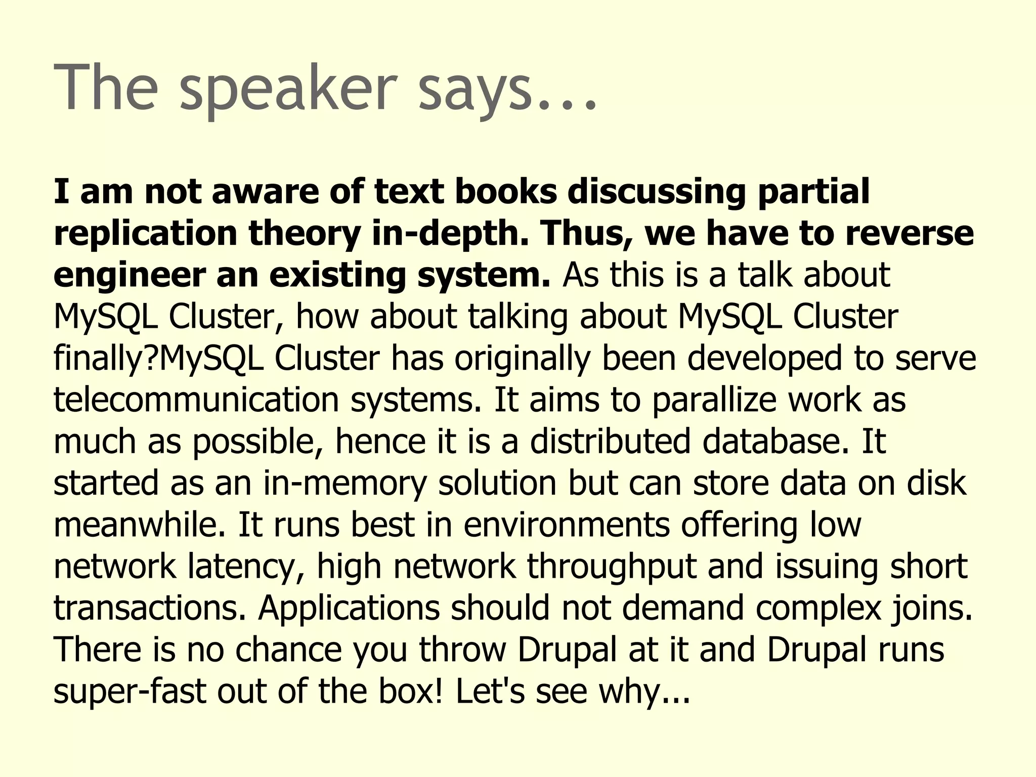 The speaker says...
I am not aware of text books discussing partial
replication theory in-depth. Thus, we have to reverse
engineer an existing system. As this is a talk about
MySQL Cluster, how about talking about MySQL Cluster
finally?MySQL Cluster has originally been developed to serve
telecommunication systems. It aims to parallize work as
much as possible, hence it is a distributed database. It
started as an in-memory solution but can store data on disk
meanwhile. It runs best in environments offering low
network latency, high network throughput and issuing short
transactions. Applications should not demand complex joins.
There is no chance you throw Drupal at it and Drupal runs
super-fast out of the box! Let's see why...
 