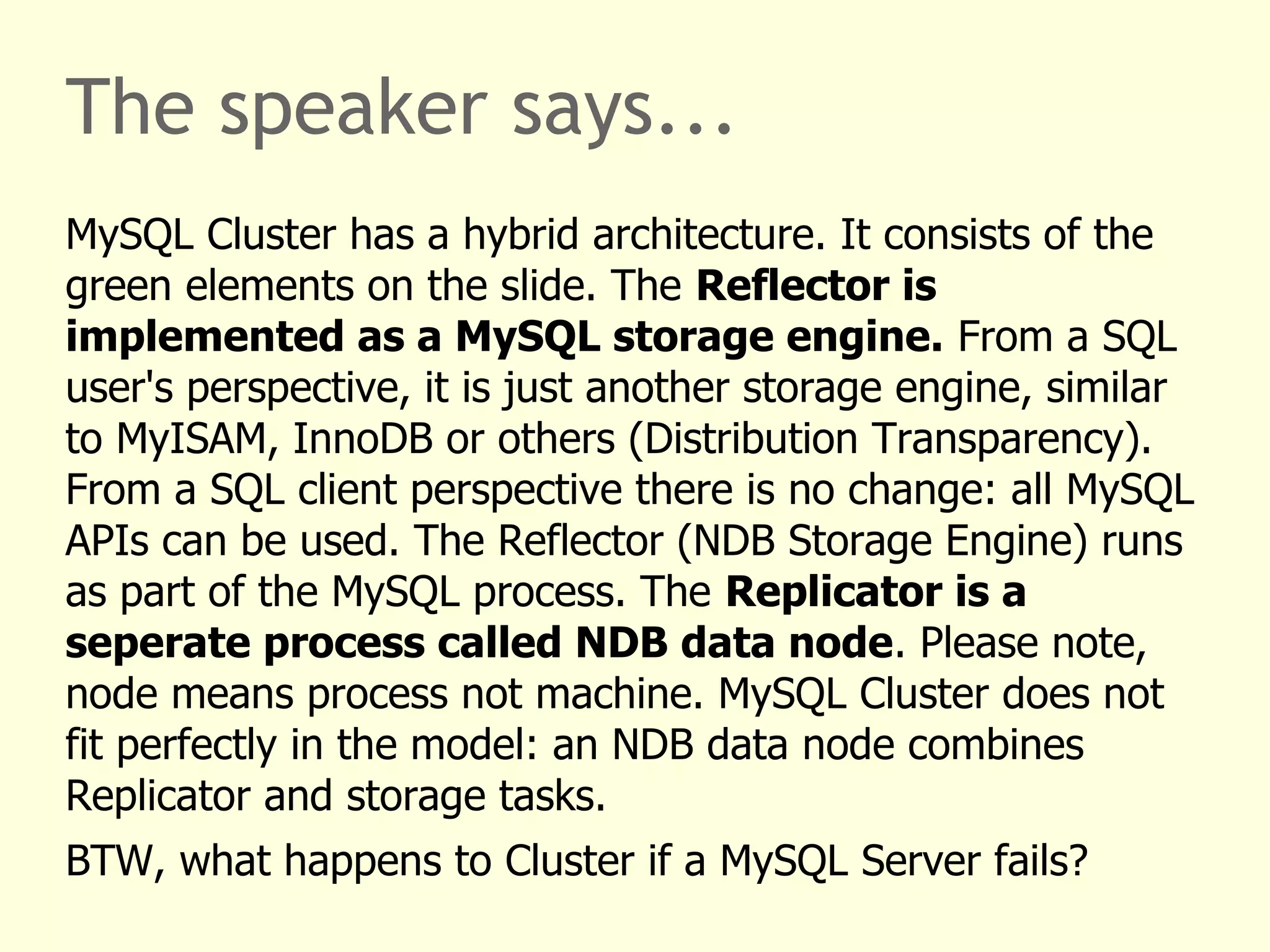 The speaker says...
MySQL Cluster has a hybrid architecture. It consists of the
green elements on the slide. The Reflector is
implemented as a MySQL storage engine. From a SQL
user's perspective, it is just another storage engine, similar
to MyISAM, InnoDB or others (Distribution Transparency).
From a SQL client perspective there is no change: all MySQL
APIs can be used. The Reflector (NDB Storage Engine) runs
as part of the MySQL process. The Replicator is a
seperate process called NDB data node. Please note,
node means process not machine. MySQL Cluster does not
fit perfectly in the model: an NDB data node combines
Replicator and storage tasks.
BTW, what happens to Cluster if a MySQL Server fails?
 