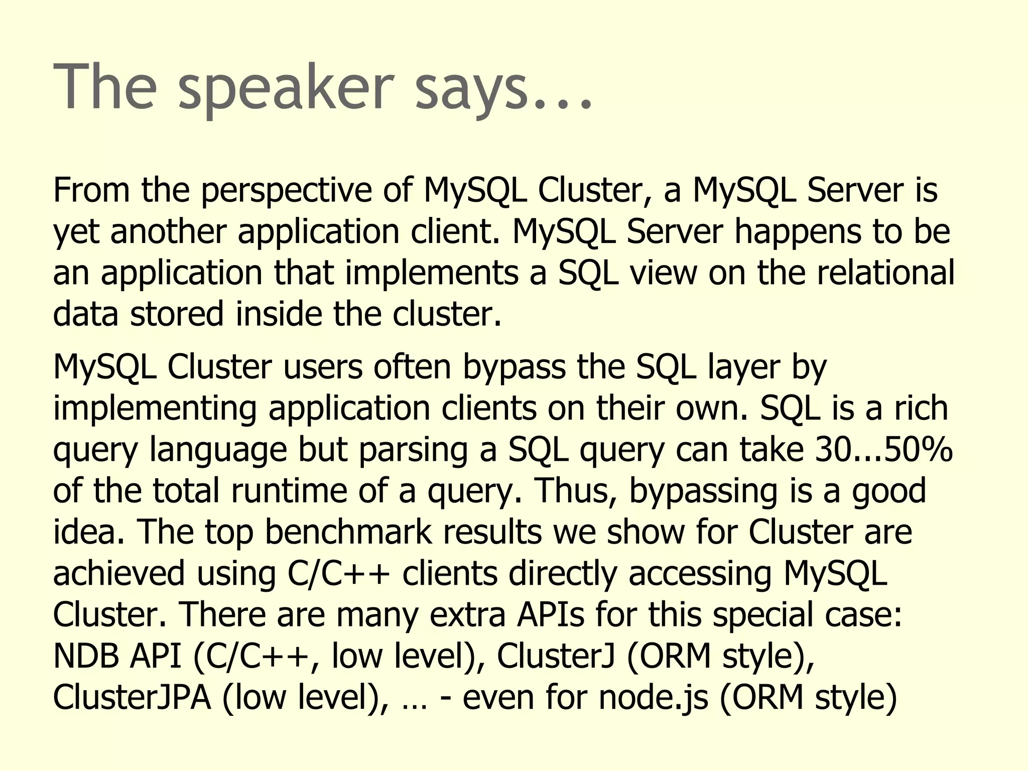The speaker says...
From the perspective of MySQL Cluster, a MySQL Server is
yet another application client. MySQL Server happens to be
an application that implements a SQL view on the relational
data stored inside the cluster.
MySQL Cluster users often bypass the SQL layer by
implementing application clients on their own. SQL is a rich
query language but parsing a SQL query can take 30...50%
of the total runtime of a query. Thus, bypassing is a good
idea. The top benchmark results we show for Cluster are
achieved using C/C++ clients directly accessing MySQL
Cluster. There are many extra APIs for this special case:
NDB API (C/C++, low level), ClusterJ (ORM style),
ClusterJPA (low level), … - even for node.js (ORM style)
 
