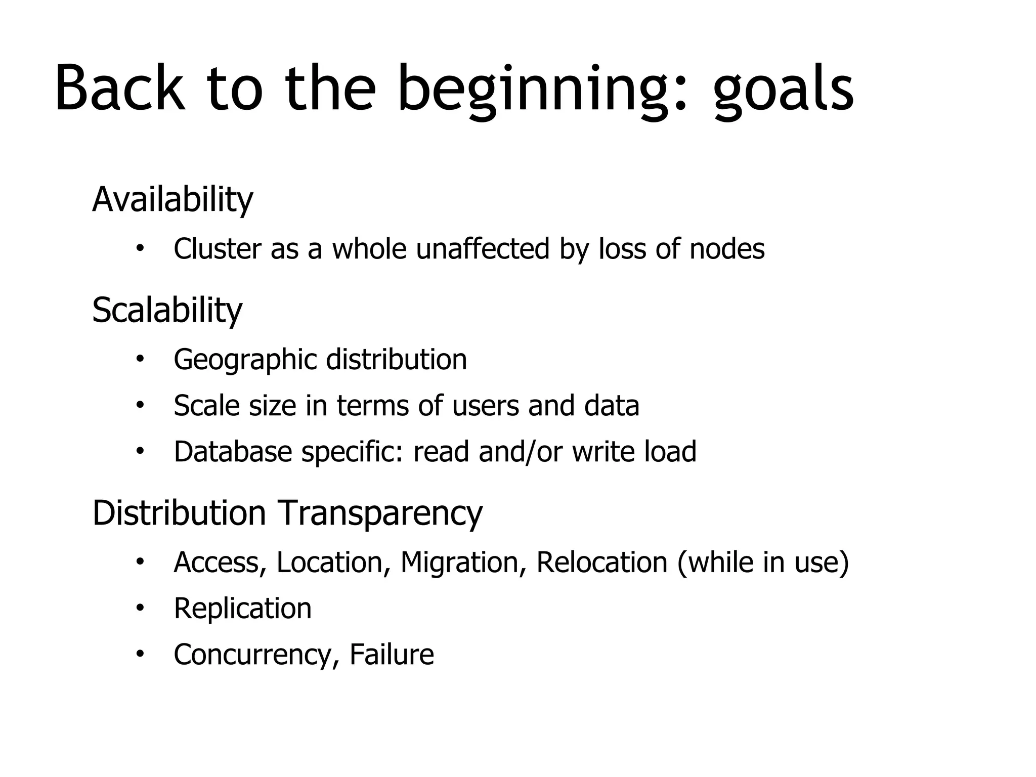 Availability
• Cluster as a whole unaffected by loss of nodes
Scalability
• Geographic distribution
• Scale size in terms of users and data
• Database specific: read and/or write load
Distribution Transparency
• Access, Location, Migration, Relocation (while in use)
• Replication
• Concurrency, Failure
Back to the beginning: goals
 
