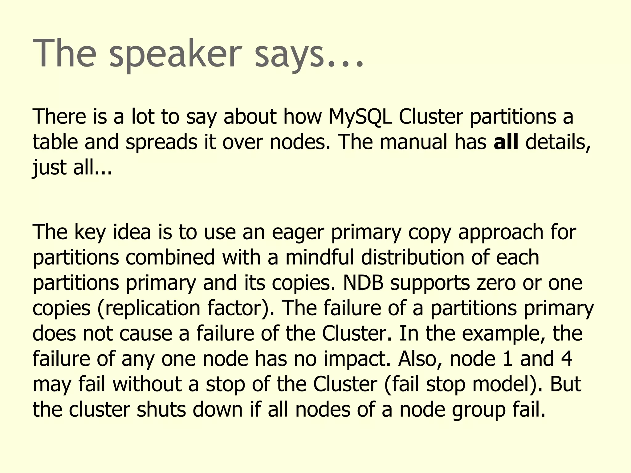 The speaker says...
There is a lot to say about how MySQL Cluster partitions a
table and spreads it over nodes. The manual has all details,
just all...
The key idea is to use an eager primary copy approach for
partitions combined with a mindful distribution of each
partitions primary and its copies. NDB supports zero or one
copies (replication factor). The failure of a partitions primary
does not cause a failure of the Cluster. In the example, the
failure of any one node has no impact. Also, node 1 and 4
may fail without a stop of the Cluster (fail stop model). But
the cluster shuts down if all nodes of a node group fail.
 