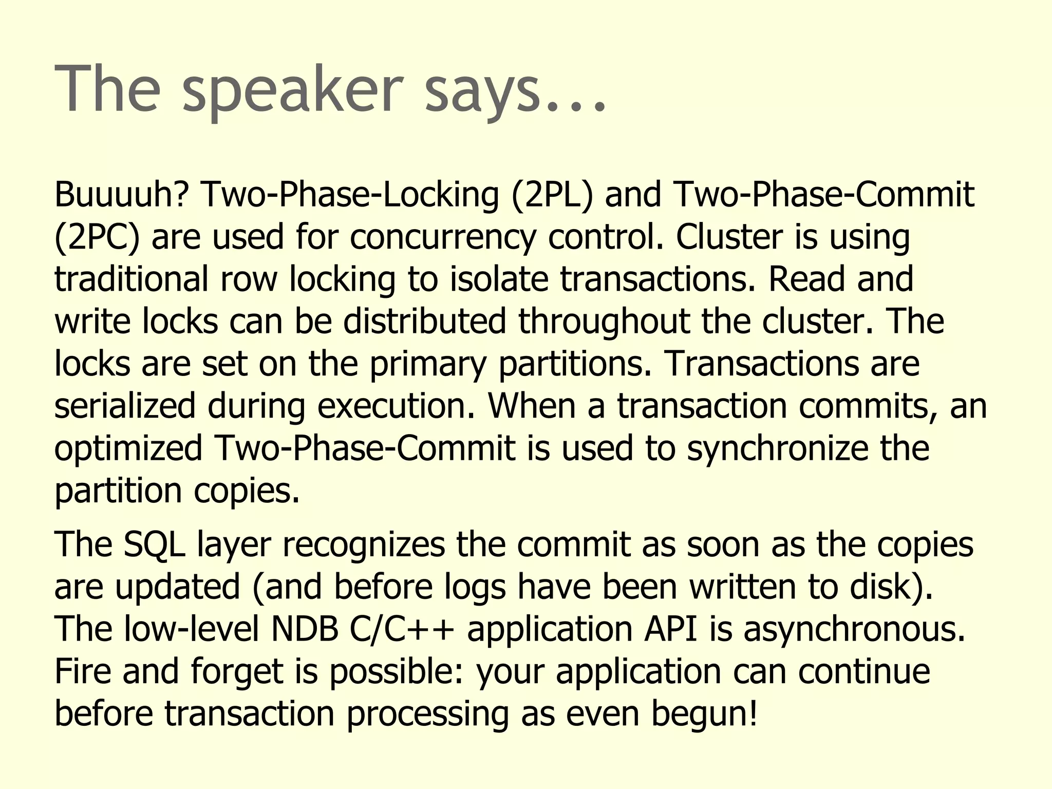 The speaker says...
Buuuuh? Two-Phase-Locking (2PL) and Two-Phase-Commit
(2PC) are used for concurrency control. Cluster is using
traditional row locking to isolate transactions. Read and
write locks can be distributed throughout the cluster. The
locks are set on the primary partitions. Transactions are
serialized during execution. When a transaction commits, an
optimized Two-Phase-Commit is used to synchronize the
partition copies.
The SQL layer recognizes the commit as soon as the copies
are updated (and before logs have been written to disk).
The low-level NDB C/C++ application API is asynchronous.
Fire and forget is possible: your application can continue
before transaction processing as even begun!
 