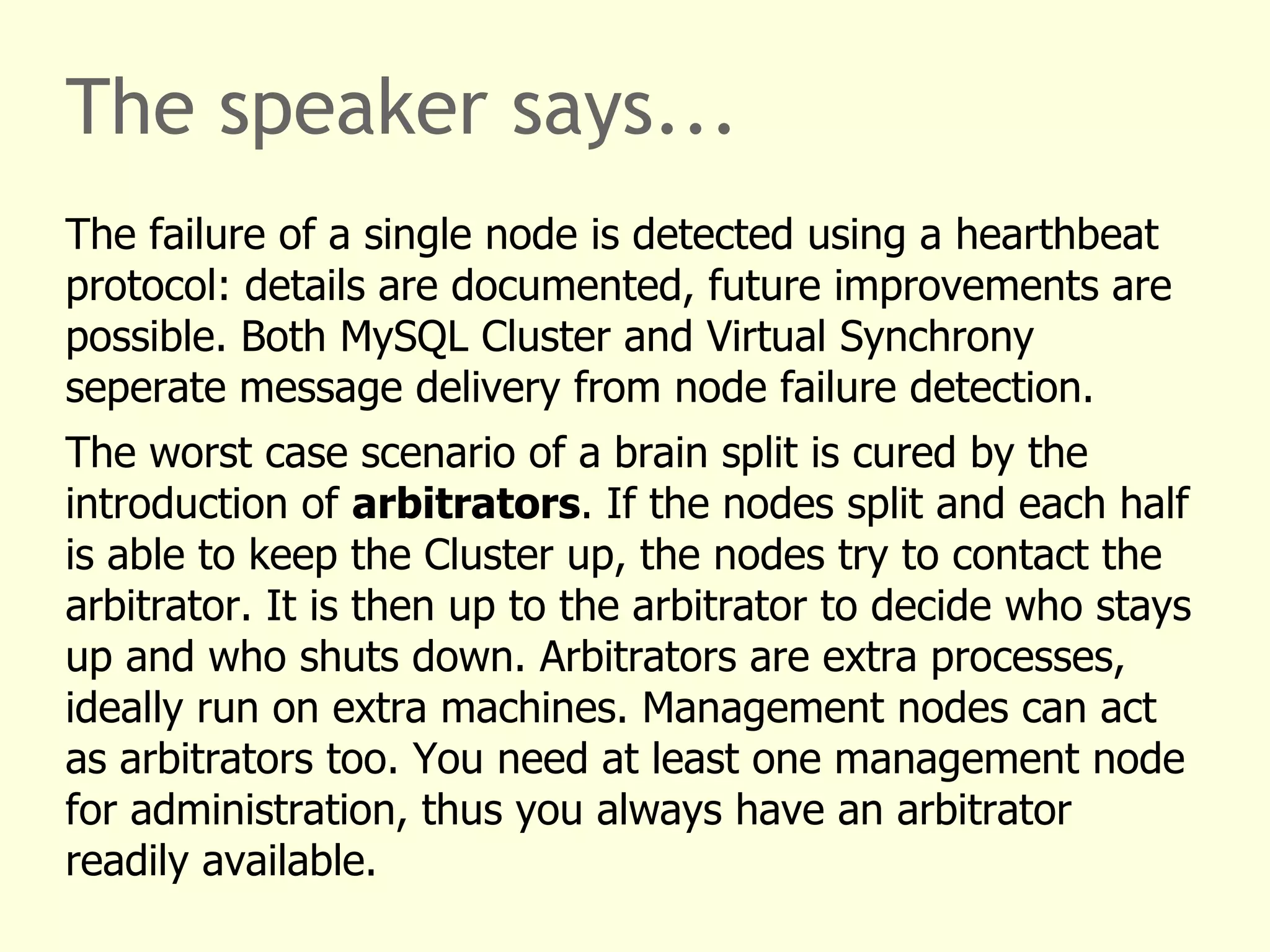The speaker says...
The failure of a single node is detected using a hearthbeat
protocol: details are documented, future improvements are
possible. Both MySQL Cluster and Virtual Synchrony
seperate message delivery from node failure detection.
The worst case scenario of a brain split is cured by the
introduction of arbitrators. If the nodes split and each half
is able to keep the Cluster up, the nodes try to contact the
arbitrator. It is then up to the arbitrator to decide who stays
up and who shuts down. Arbitrators are extra processes,
ideally run on extra machines. Management nodes can act
as arbitrators too. You need at least one management node
for administration, thus you always have an arbitrator
readily available.
 