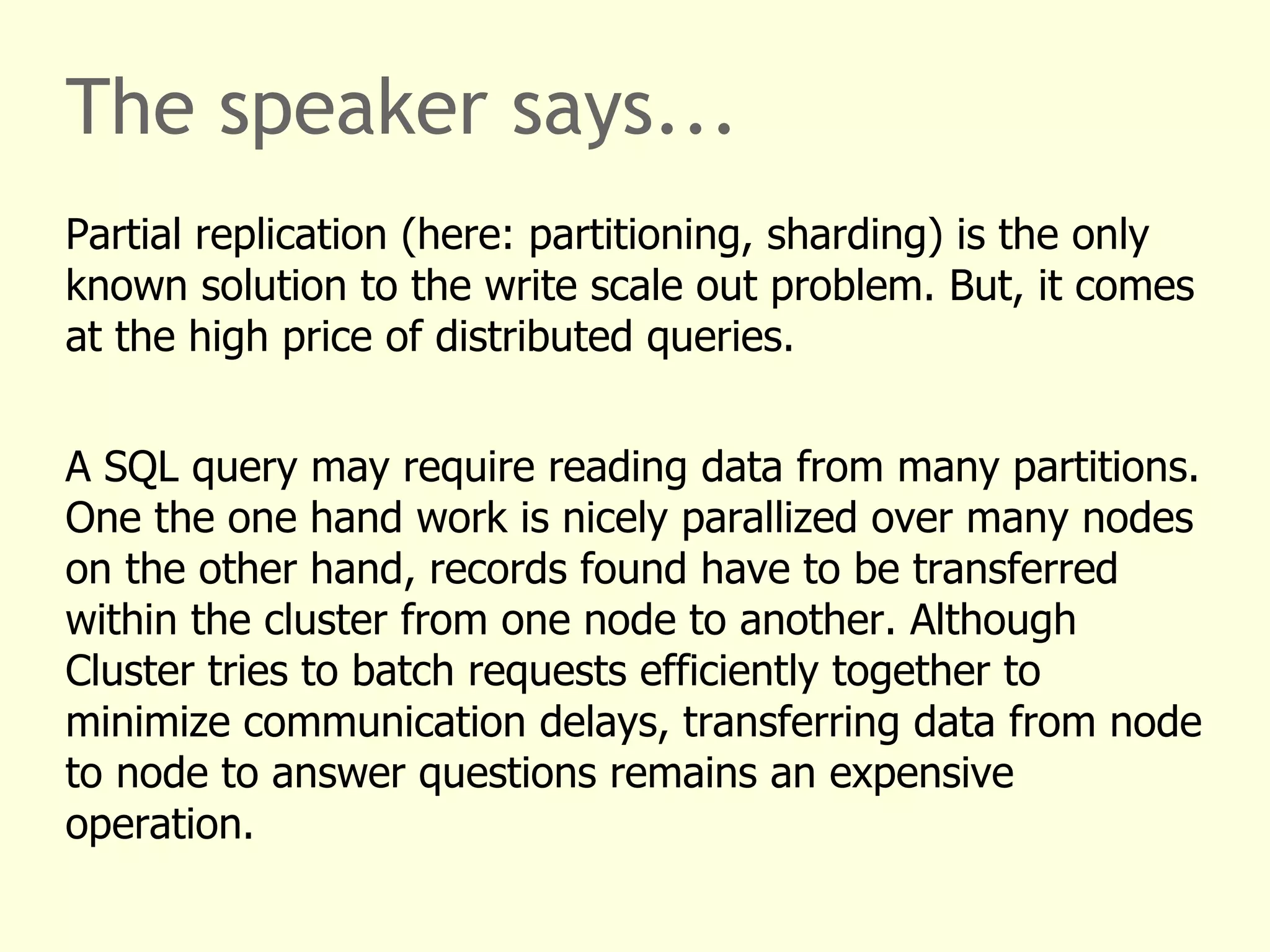 The speaker says...
Partial replication (here: partitioning, sharding) is the only
known solution to the write scale out problem. But, it comes
at the high price of distributed queries.
A SQL query may require reading data from many partitions.
One the one hand work is nicely parallized over many nodes
on the other hand, records found have to be transferred
within the cluster from one node to another. Although
Cluster tries to batch requests efficiently together to
minimize communication delays, transferring data from node
to node to answer questions remains an expensive
operation.
 