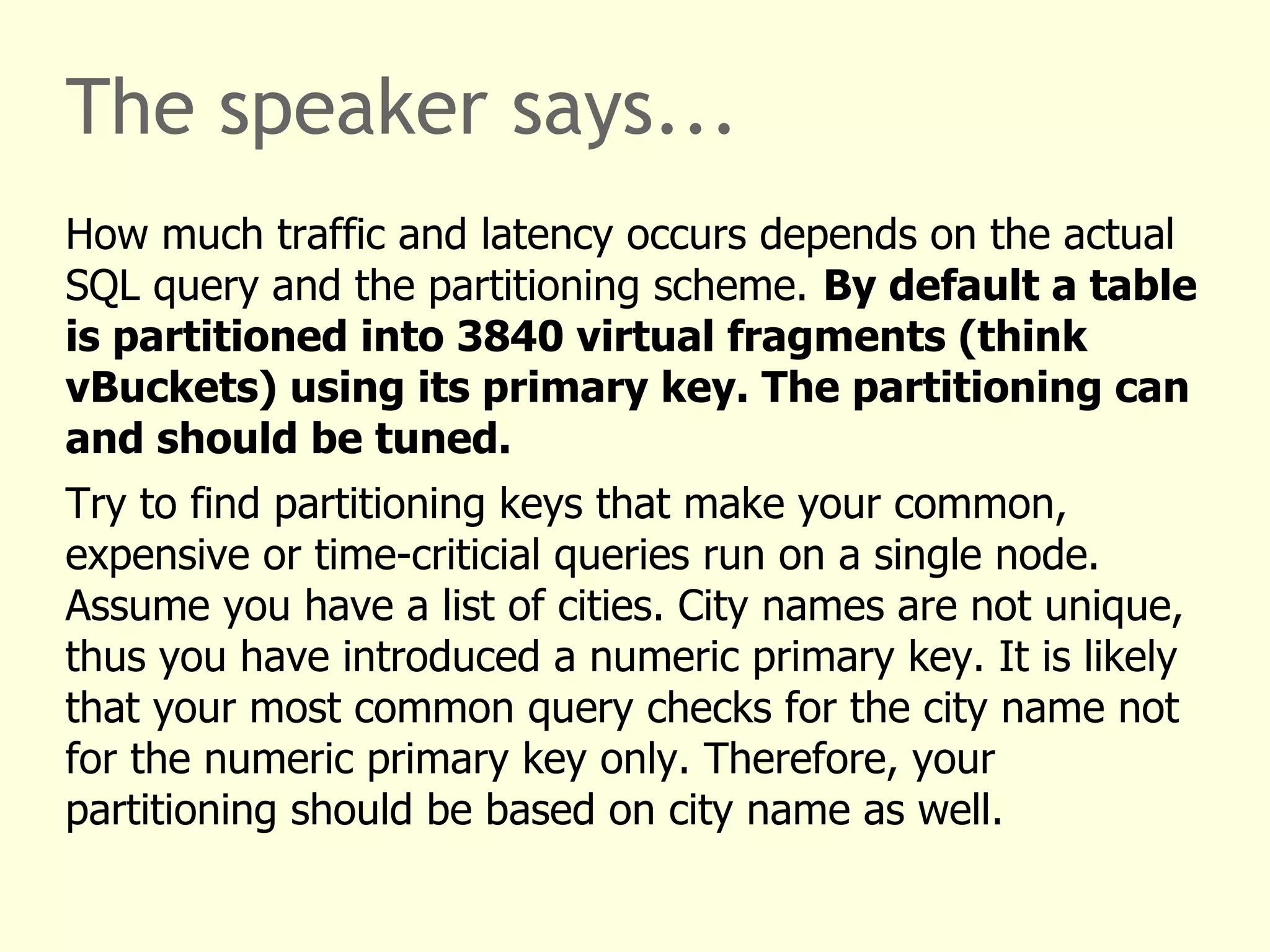The speaker says...
How much traffic and latency occurs depends on the actual
SQL query and the partitioning scheme. By default a table
is partitioned into 3840 virtual fragments (think
vBuckets) using its primary key. The partitioning can
and should be tuned.
Try to find partitioning keys that make your common,
expensive or time-criticial queries run on a single node.
Assume you have a list of cities. City names are not unique,
thus you have introduced a numeric primary key. It is likely
that your most common query checks for the city name not
for the numeric primary key only. Therefore, your
partitioning should be based on city name as well.
 