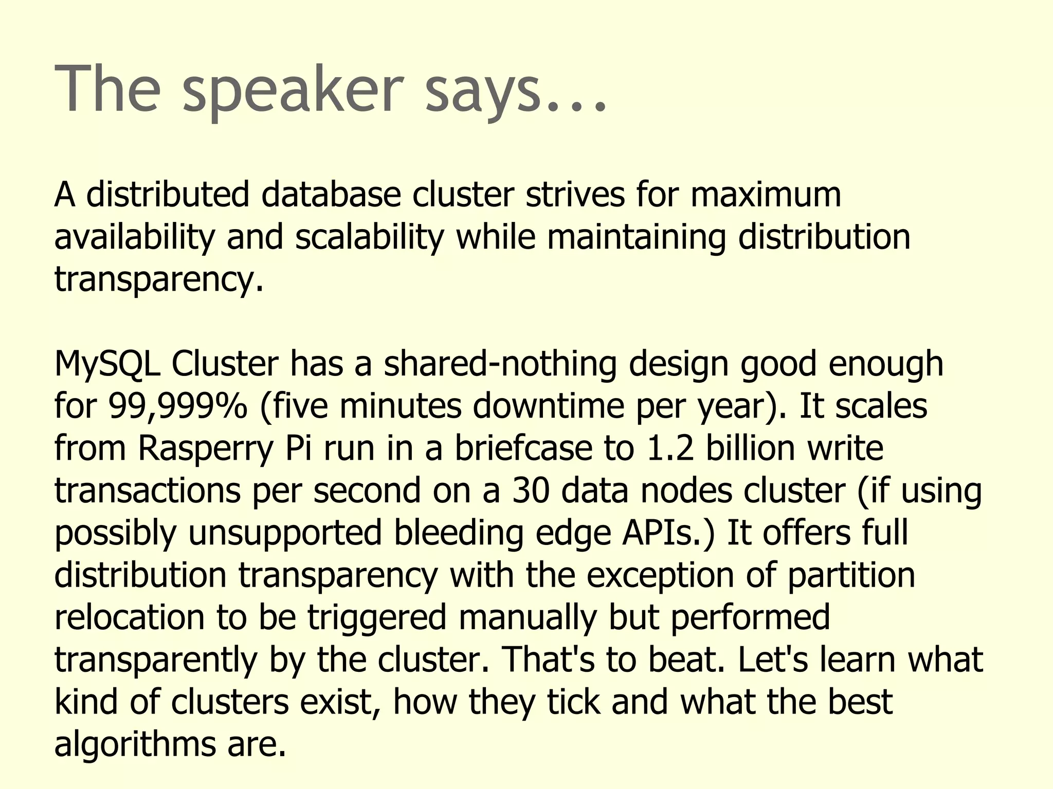 The speaker says...
A distributed database cluster strives for maximum
availability and scalability while maintaining distribution
transparency.
MySQL Cluster has a shared-nothing design good enough
for 99,999% (five minutes downtime per year). It scales
from Rasperry Pi run in a briefcase to 1.2 billion write
transactions per second on a 30 data nodes cluster (if using
possibly unsupported bleeding edge APIs.) It offers full
distribution transparency with the exception of partition
relocation to be triggered manually but performed
transparently by the cluster. That's to beat. Let's learn what
kind of clusters exist, how they tick and what the best
algorithms are.
 