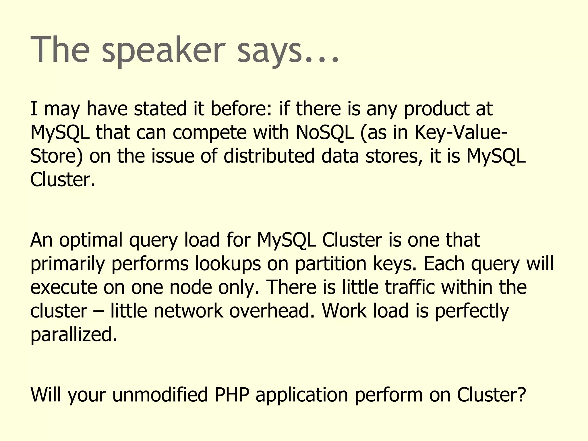 The speaker says...
I may have stated it before: if there is any product at
MySQL that can compete with NoSQL (as in Key-Value-
Store) on the issue of distributed data stores, it is MySQL
Cluster.
An optimal query load for MySQL Cluster is one that
primarily performs lookups on partition keys. Each query will
execute on one node only. There is little traffic within the
cluster – little network overhead. Work load is perfectly
parallized.
Will your unmodified PHP application perform on Cluster?
 