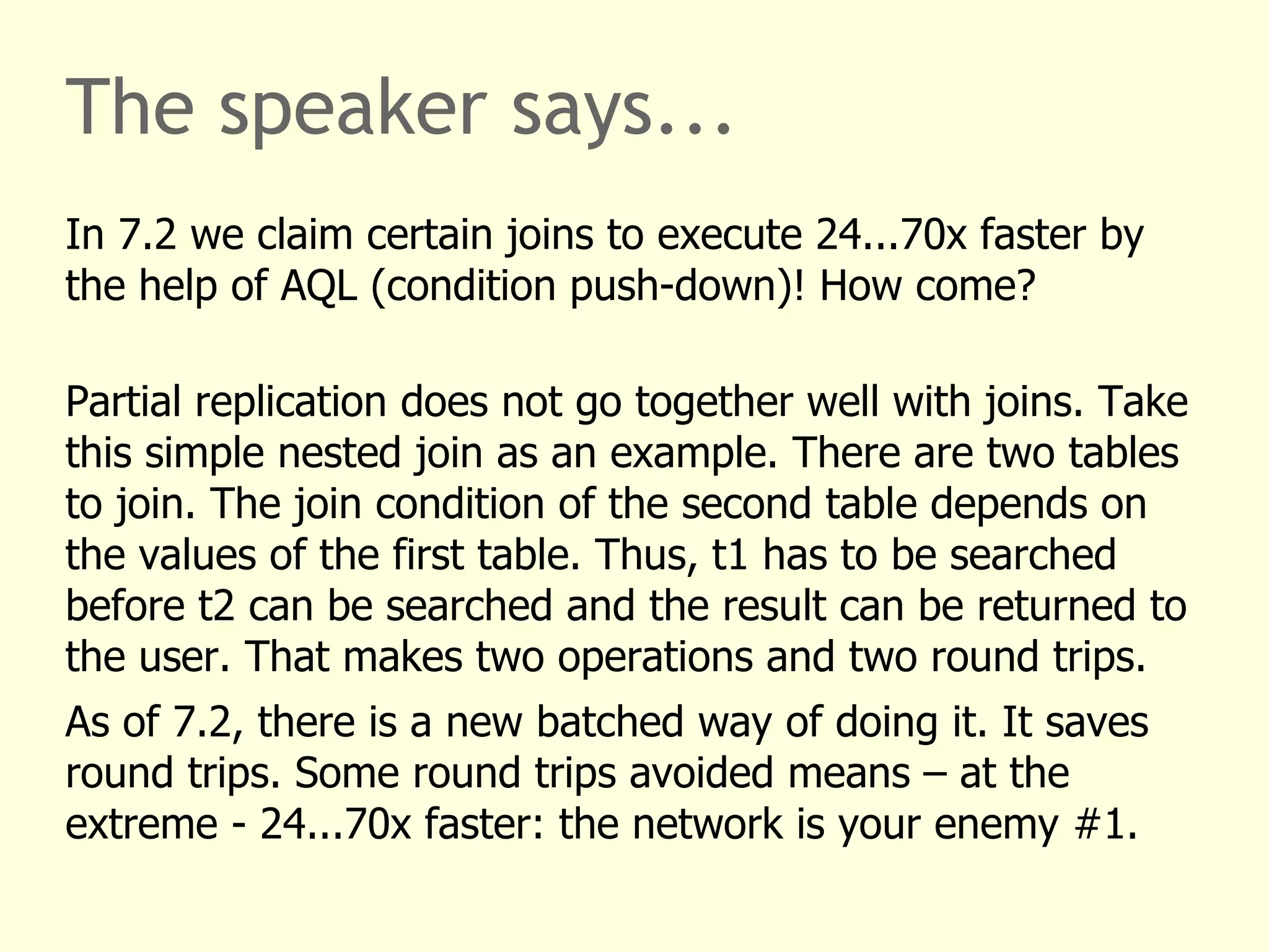 The speaker says...
In 7.2 we claim certain joins to execute 24...70x faster by
the help of AQL (condition push-down)! How come?
Partial replication does not go together well with joins. Take
this simple nested join as an example. There are two tables
to join. The join condition of the second table depends on
the values of the first table. Thus, t1 has to be searched
before t2 can be searched and the result can be returned to
the user. That makes two operations and two round trips.
As of 7.2, there is a new batched way of doing it. It saves
round trips. Some round trips avoided means – at the
extreme - 24...70x faster: the network is your enemy #1.
 