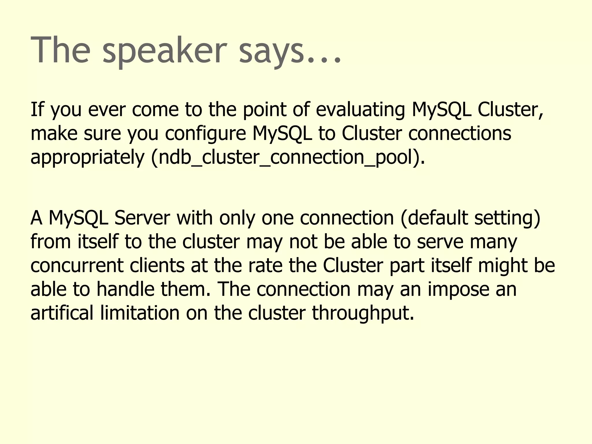 The speaker says...
If you ever come to the point of evaluating MySQL Cluster,
make sure you configure MySQL to Cluster connections
appropriately (ndb_cluster_connection_pool).
A MySQL Server with only one connection (default setting)
from itself to the cluster may not be able to serve many
concurrent clients at the rate the Cluster part itself might be
able to handle them. The connection may an impose an
artifical limitation on the cluster throughput.
 