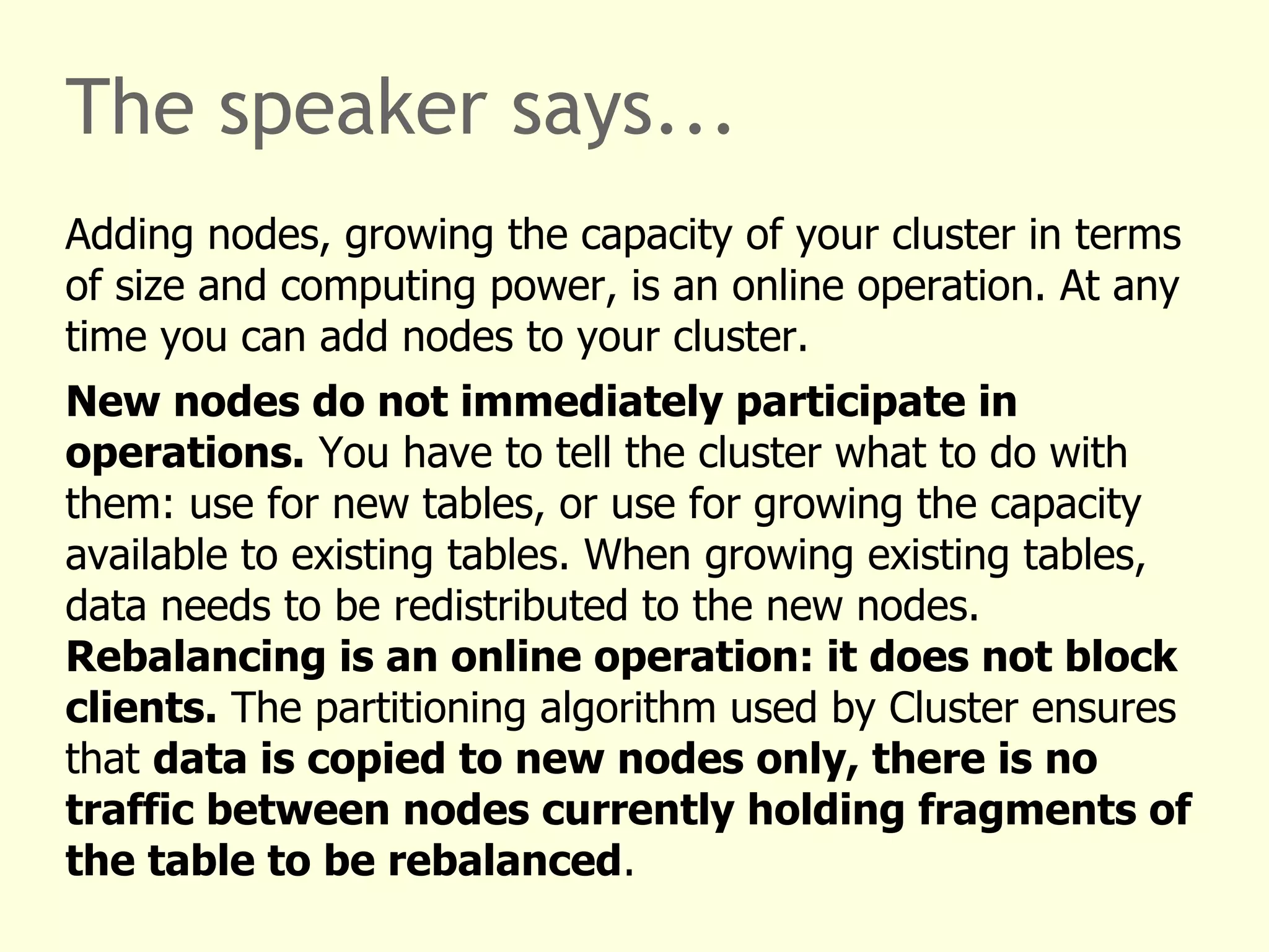 The speaker says...
Adding nodes, growing the capacity of your cluster in terms
of size and computing power, is an online operation. At any
time you can add nodes to your cluster.
New nodes do not immediately participate in
operations. You have to tell the cluster what to do with
them: use for new tables, or use for growing the capacity
available to existing tables. When growing existing tables,
data needs to be redistributed to the new nodes.
Rebalancing is an online operation: it does not block
clients. The partitioning algorithm used by Cluster ensures
that data is copied to new nodes only, there is no
traffic between nodes currently holding fragments of
the table to be rebalanced.
 