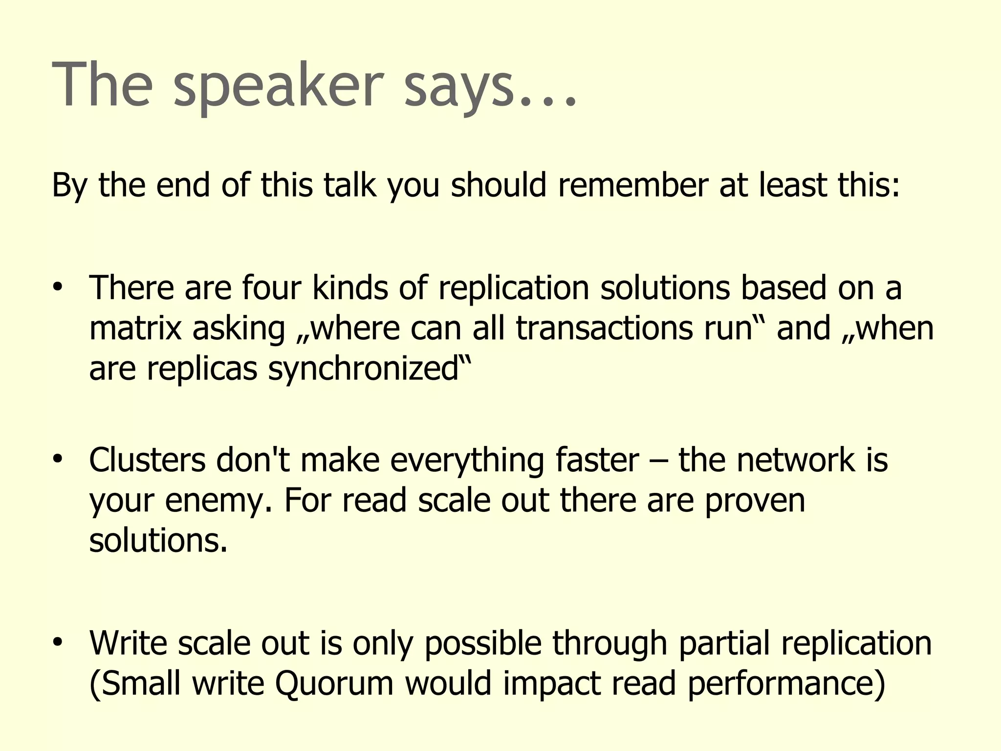 The speaker says...
By the end of this talk you should remember at least this:
●
There are four kinds of replication solutions based on a
matrix asking „where can all transactions run“ and „when
are replicas synchronized“
●
Clusters don't make everything faster – the network is
your enemy. For read scale out there are proven
solutions.
●
Write scale out is only possible through partial replication
(Small write Quorum would impact read performance)
 