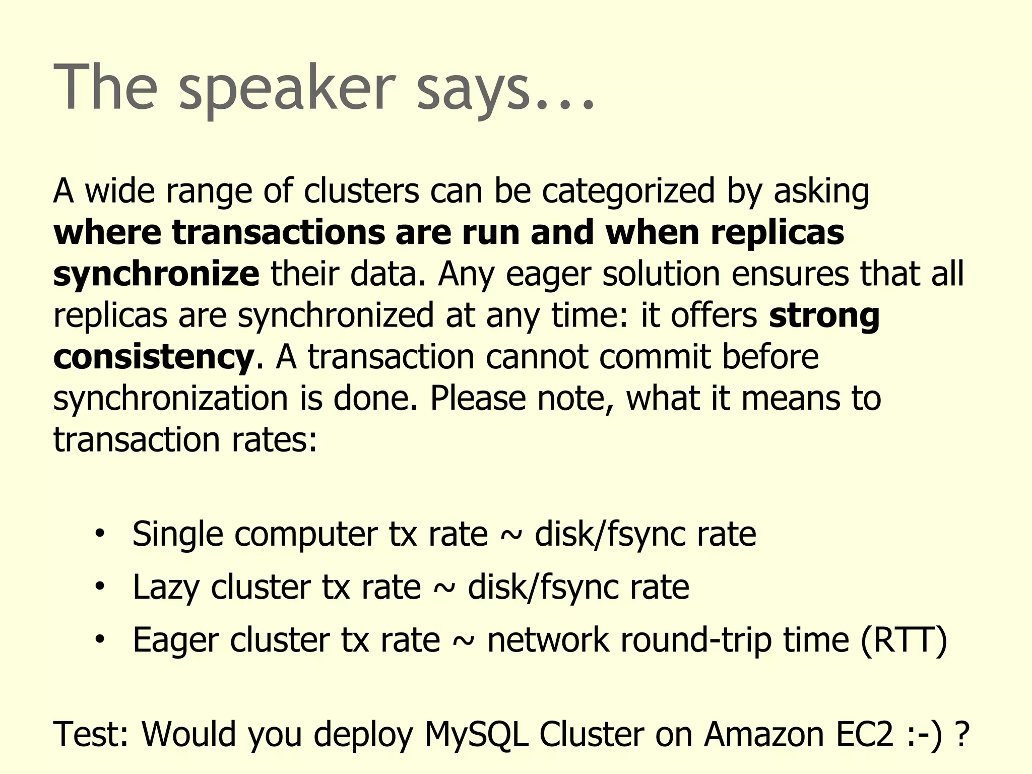 The speaker says...
A wide range of clusters can be categorized by asking
where transactions are run and when replicas
synchronize their data. Any eager solution ensures that all
replicas are synchronized at any time: it offers strong
consistency. A transaction cannot commit before
synchronization is done. Please note, what it means to
transaction rates:
• Single computer tx rate ~ disk/fsync rate
• Lazy cluster tx rate ~ disk/fsync rate
• Eager cluster tx rate ~ network round-trip time (RTT)
Test: Would you deploy MySQL Cluster on Amazon EC2 :-) ?
 
