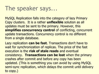 The speaker says...
MySQL Replication falls into the category of lazy Primary
Copy clusters. It is a rather unflexible solution as all
updates must be sent to the primary. However, this
simplifies concurrency control of conflicting, concurrent
update transactions. Concurrency control is no different
from a single database.
Lazy replication can be fast. Transactions don't have to
wait for synchronization of replicas. The price of the fast
execution is the risk of stale reads and eventual
consistency. Transactions can be lost when the primary
crashes after commit and before any copy has been
updated. (This is something you can avoid by using MySQL
semi-sync replication, which delays the commit until delivery
to copy.)
 