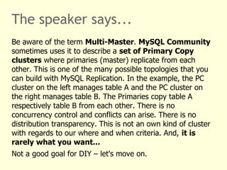 The speaker says...
Be aware of the term Multi-Master. MySQL Community
sometimes uses it to describe a set of Primary Copy
clusters where primaries (master) replicate from each
other. This is one of the many possible topologies that you
can build with MySQL Replication. In the example, the PC
cluster on the left manages table A and the PC cluster on
the right manages table B. The Primaries copy table A
respectively table B from each other. There is no
concurrency control and conflicts can arise. There is no
distribution transparency. This is not an own kind of cluster
with regards to our where and when criteria. And, it is
rarely what you want...
Not a good goal for DIY – let's move on.
 